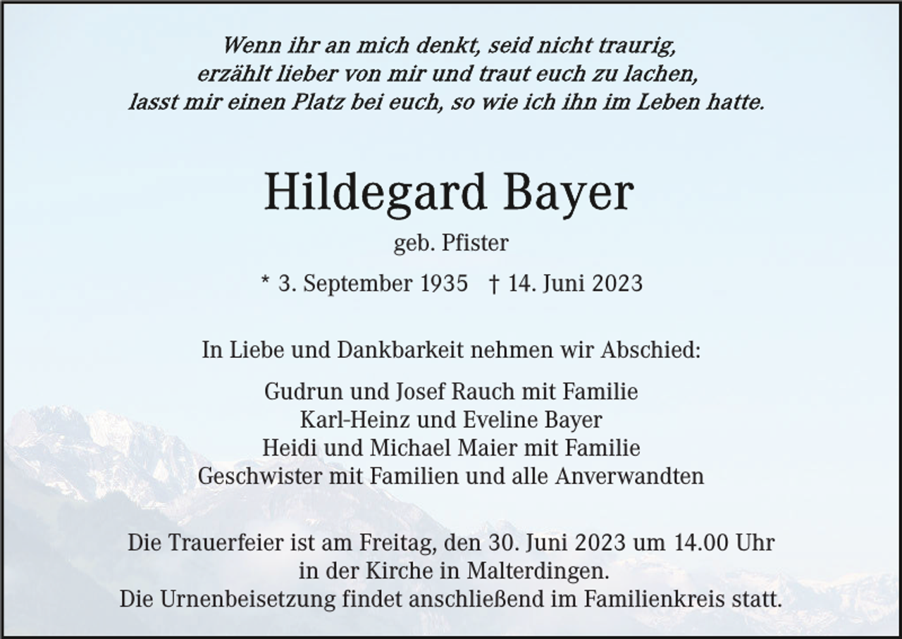 <p>geb. Pfister<br />* 3. September 1935 † 14. Juni 2023<br />In Liebe und Dankbarkeit nehmen wir Abschied:<br />Gudrun und Josef Rauch mit Familie<br />Karl-Heinz und Eveline Bayer<br />Heidi und Michael Maier mit Familie<br />Geschwister mit Familien und alle Anverwandten<br />Die Trauerfeier ist am Freitag, den 30. Juni 2023 um 14.00 Uhr<br />in der Kirche in Malterdingen.<br />Die Urnenbeisetzung findet anschließend im Familienkreis statt.</p>