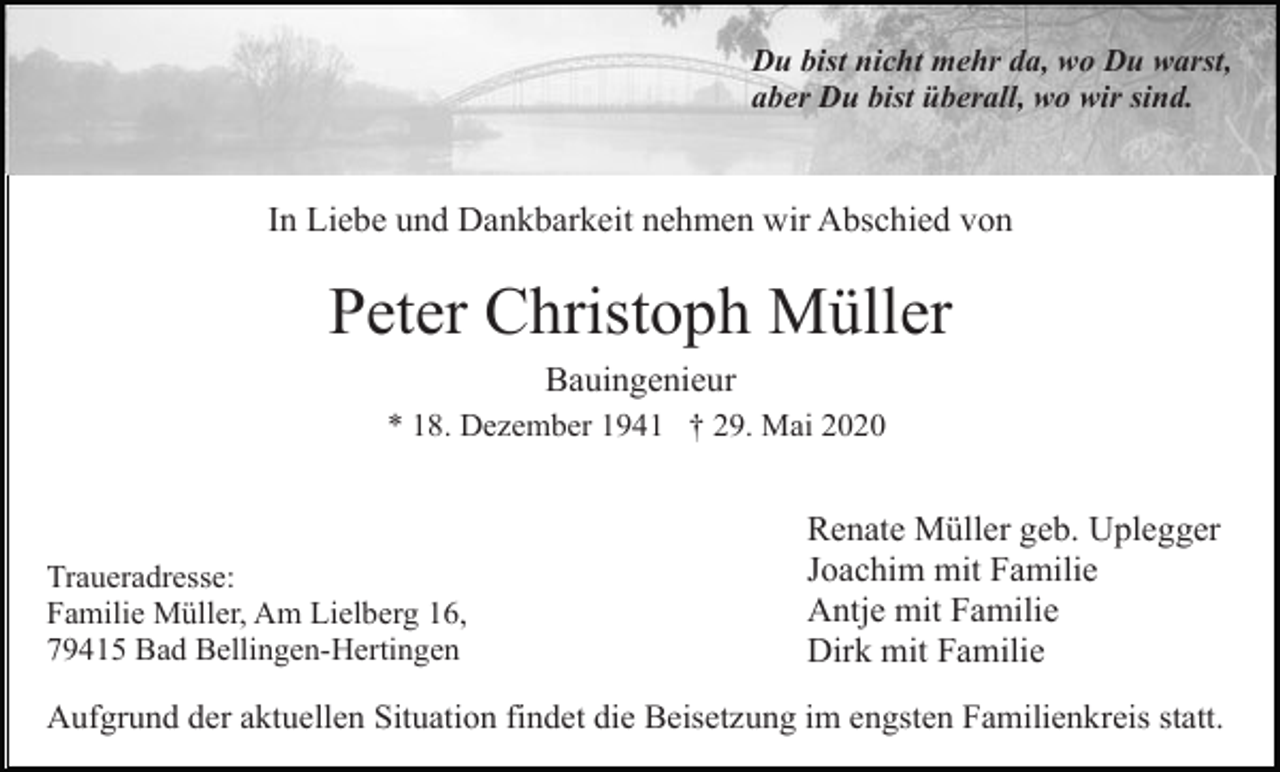<p>Du bist nicht mehr da, wo Du warst,<br />aber Du bist überall, wo wir sind.</p><p>In Liebe und Dankbarkeit nehmen wir Abschied von</p><p>Peter Christoph Müller<br />Bauingenieur<br />* 18. Dezember 1941 † 29. Mai 2020</p><p>Traueradresse:<br />Familie Müller, Am Lielberg 16,<br />79415 Bad Bellingen-Hertingen</p><p>Renate Müller geb. Uplegger<br />Joachim mit Familie<br />Antje mit Familie<br />Dirk mit Familie</p><p>Aufgrund der aktuellen Situation findet die Beisetzung im engsten Familienkreis statt.</p>