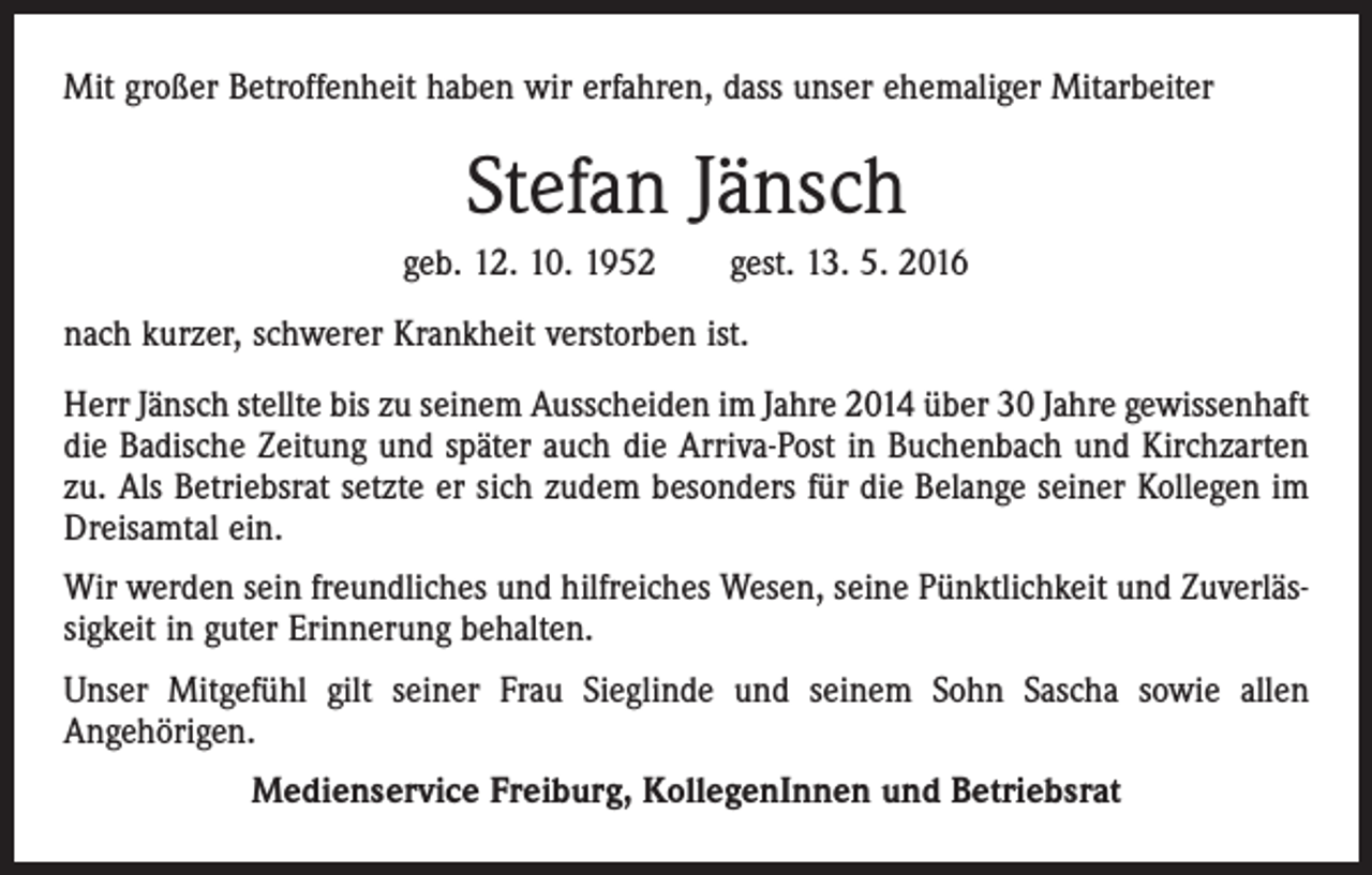 <p>Mit großer Betroffenheit haben wir erfahren, dass unser ehemaliger Mitarbeiter</p><p>Stefan Jänsch<br />geb. 12. 10. 1952 gest. 13. 5. 2016<br />nach kurzer, schwerer Krankheit verstorben ist.<br />Herr Jänsch stellte bis zu seinem Ausscheiden im Jahre 2014 über 30 Jahre gewissenhaft<br />die Badische Zeitung und später auch die Arriva-Post in Buchenbach und Kirchzarten<br />zu. Als Betriebsrat setzte er sich zudem besonders für die Belange seiner Kollegen im<br />Dreisamtal ein.<br />Wir werden sein freundliches und hilfreiches Wesen, seine Pünktlichkeit und Zuverlässigkeit in guter Erinnerung behalten.<br />Unser Mitgefühl gilt seiner Frau Sieglinde und seinem Sohn Sascha sowie allen<br />Angehörigen.<br />Medienservice Freiburg, KollegenInnen und Betriebsrat</p>
