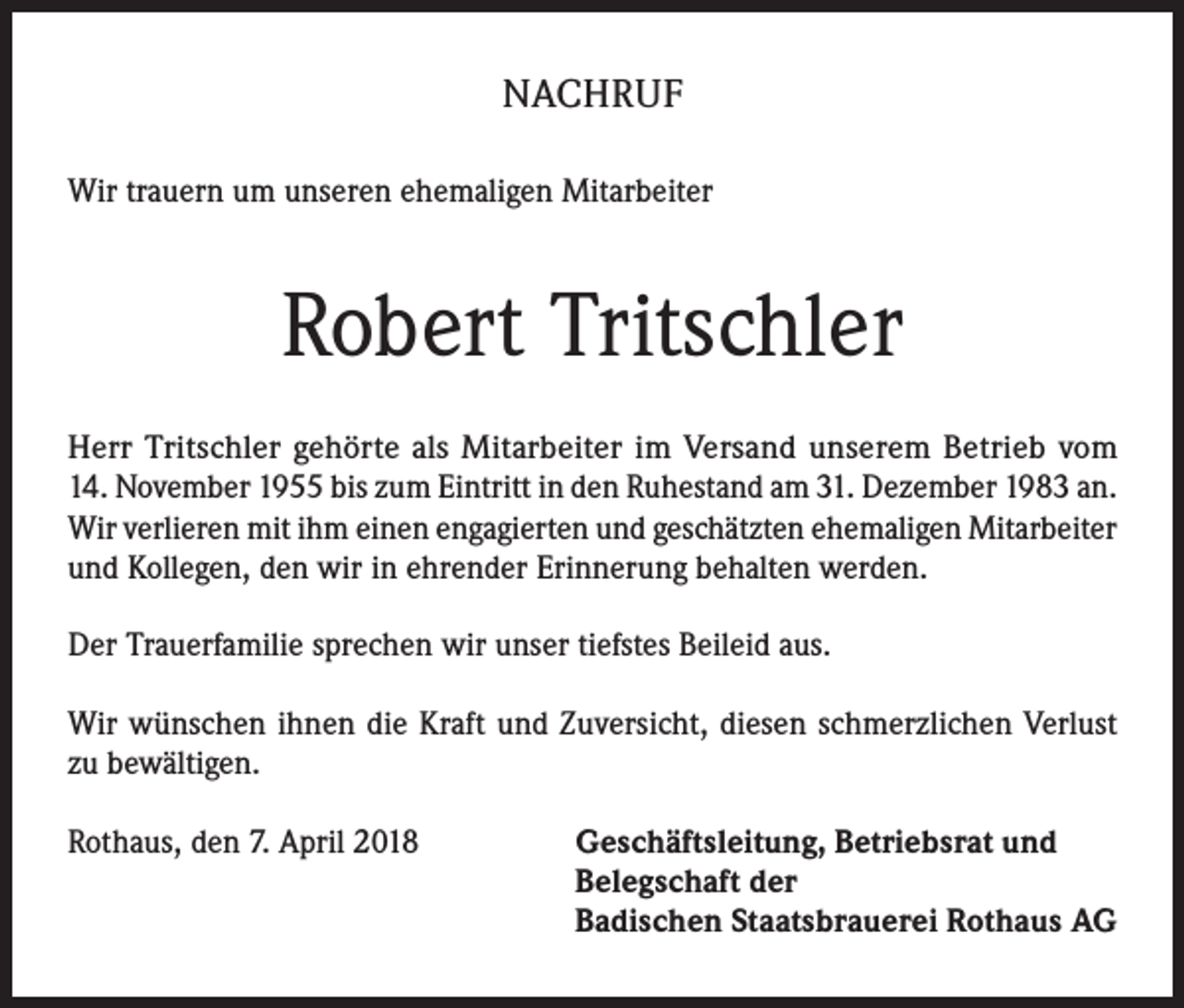 <p>NACHRUF<br />Wir trauern um unseren ehemaligen Mitarbeiter</p><p>Robert Tritschler<br />Herr Tritschler gehörte als Mitarbeiter im Versand unserem Betrieb vom<br />14. November 1955 bis zum Eintritt in den Ruhestand am 31. Dezember 1983 an.<br />Wir verlieren mit ihm einen engagierten und geschätzten ehemaligen Mitarbeiter<br />und Kollegen, den wir in ehrender Erinnerung behalten werden.<br />Der Trauerfamilie sprechen wir unser tiefstes Beileid aus.<br />Wir wünschen ihnen die Kraft und Zuversicht, diesen schmerzlichen Verlust<br />zu bewältigen.<br />Rothaus, den 7. April 2018 Geschäftsleitung, Betriebsrat und<br />Belegschaft der<br />Badischen Staatsbrauerei Rothaus AG</p>