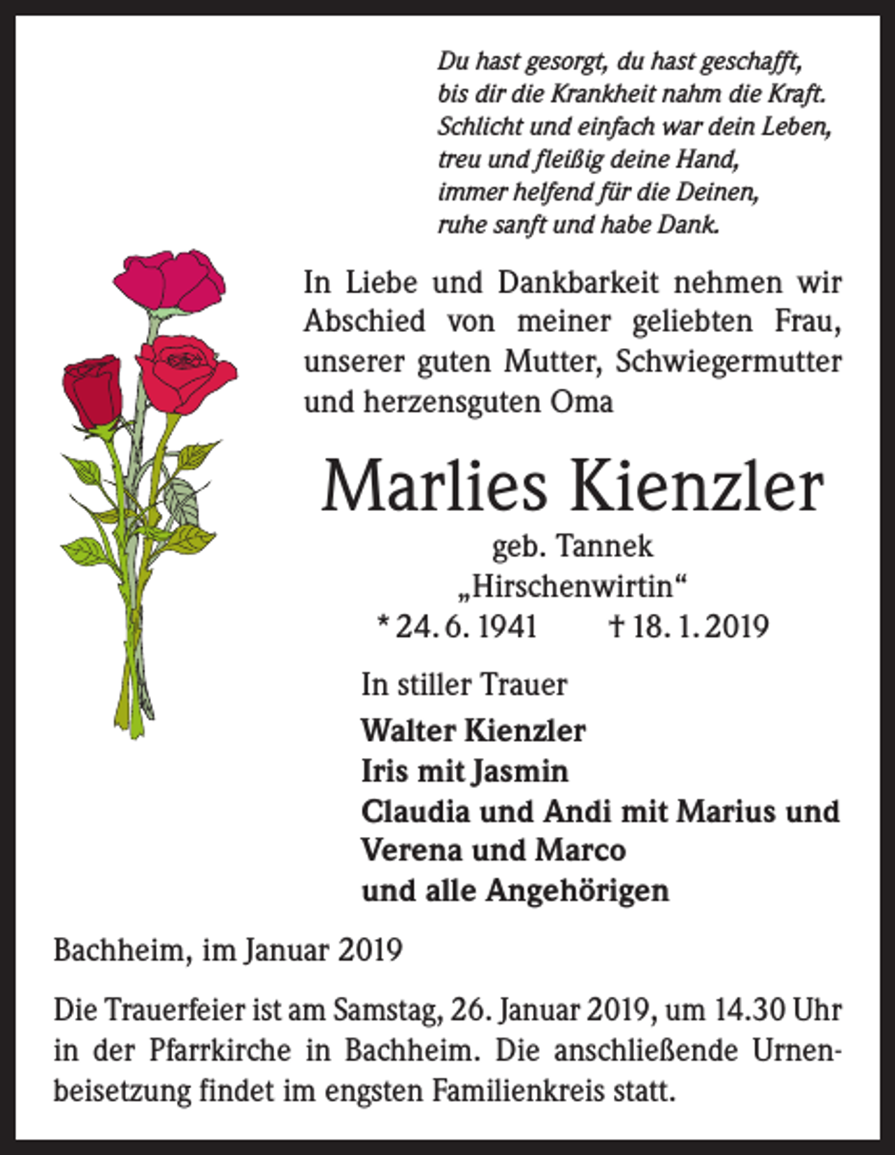 <p>Du hast gesorgt, du hast geschafft,<br />bis dir die Krankheit nahm die Kraft.<br />Schlicht und einfach war dein Leben,<br />treu und fleißig deine Hand,<br />immer helfend für die Deinen,<br />ruhe sanft und habe Dank.</p><p>In Liebe und Dankbarkeit nehmen wir<br />­A bschied von meiner geliebten Frau,<br />unserer guten Mutter, Schwiegermutter<br />und herzensguten Oma</p><p>Marlies Kienzler<br />geb. Tannek<br />„Hirschenwirtin“<br />* 24. 6. 1941 † 18. 1. 2019</p><p>In stiller Trauer<br />Walter Kienzler<br />Iris mit Jasmin<br />Claudia und Andi mit Marius und<br />Verena und Marco<br />und alle Angehörigen<br />Bachheim, im Januar 2019<br />Die Trauerfeier ist am Samstag, 26. Januar 2019, um 14.30 Uhr<br />in der Pfarrkirche in Bachheim. Die anschließende Urnen­<br />beisetzung findet im engsten Familienkreis statt.</p>