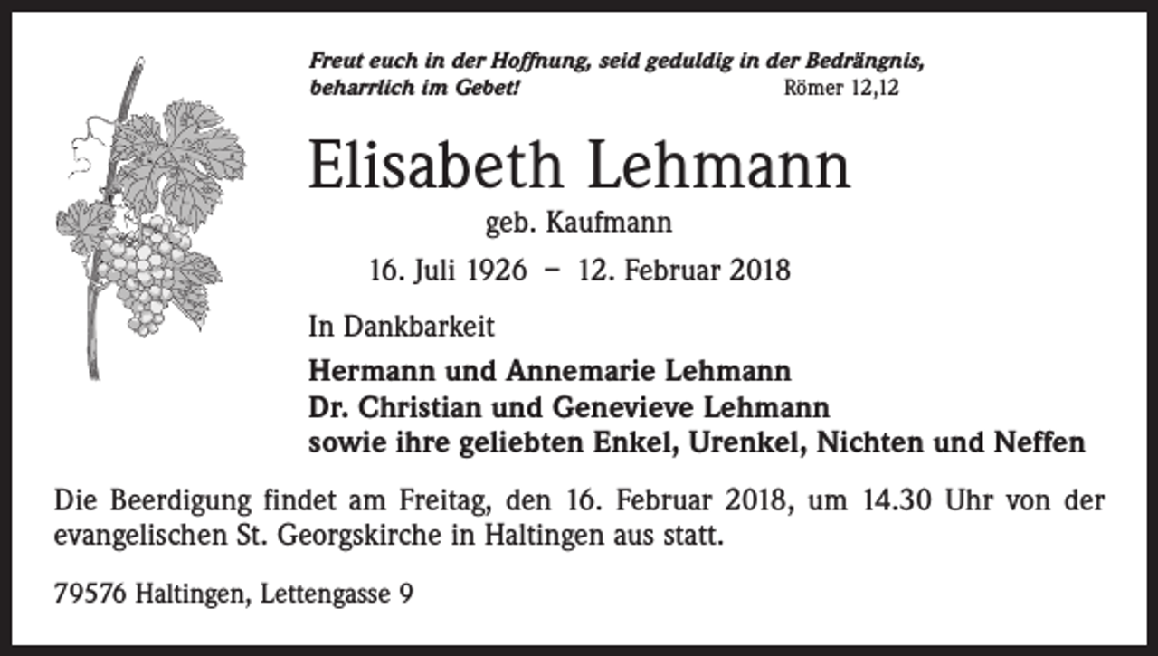 <p>Freut euch in der Hoffnung, seid geduldig in der Bedrängnis,<br />beharrlich im Gebet!<br />Römer 12,12</p><p>Elisabeth Lehmann<br />geb. Kaufmann</p><p>16. Juli 1926 – 12. Februar 2018<br />In Dankbarkeit<br />Hermann und Annemarie Lehmann<br />Dr. Christian und Genevieve Lehmann<br />sowie ihre geliebten Enkel, Urenkel, Nichten und Neffen<br />Die Beerdigung findet am Freitag, den 16. Februar 2018, um 14.30 Uhr von der<br />evangelischen St. Georgskirche in Haltingen aus statt.<br />79576 Haltingen, Lettengasse 9</p>