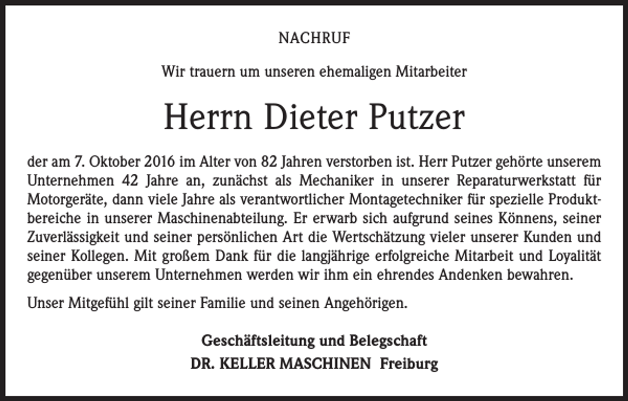 <p>Nachruf<br />Wir trauern um unseren ehemaligen Mitarbeiter</p><p>Herrn Dieter Putzer<br />der am 7. Oktober 2016 im Alter von 82 Jahren verstorben ist. Herr Putzer gehörte unserem<br />Unternehmen 42 Jahre an, zunächst als Mechaniker in unserer Reparatur­werkstatt für<br />Motorgeräte, dann viele Jahre als verantwortlicher Montagetechniker für spezielle Produkt­<br />bereiche in unserer Maschinenabteilung. Er erwarb sich aufgrund ­seines Könnens, seiner<br />Zuverlässigkeit und seiner persönlichen Art die Wertschätzung vieler unserer Kunden und<br />seiner ­Kollegen. Mit großem Dank für die langjährige ­erfolgreiche Mitarbeit und Loyalität<br />gegenüber unserem Unternehmen werden wir ihm ein ehrendes Andenken bewahren.<br />Unser Mitgefühl gilt seiner Familie und seinen Angehörigen.<br />Geschäftsleitung und Belegschaft<br />DR. KELLER MASCHINEN Freiburg</p>