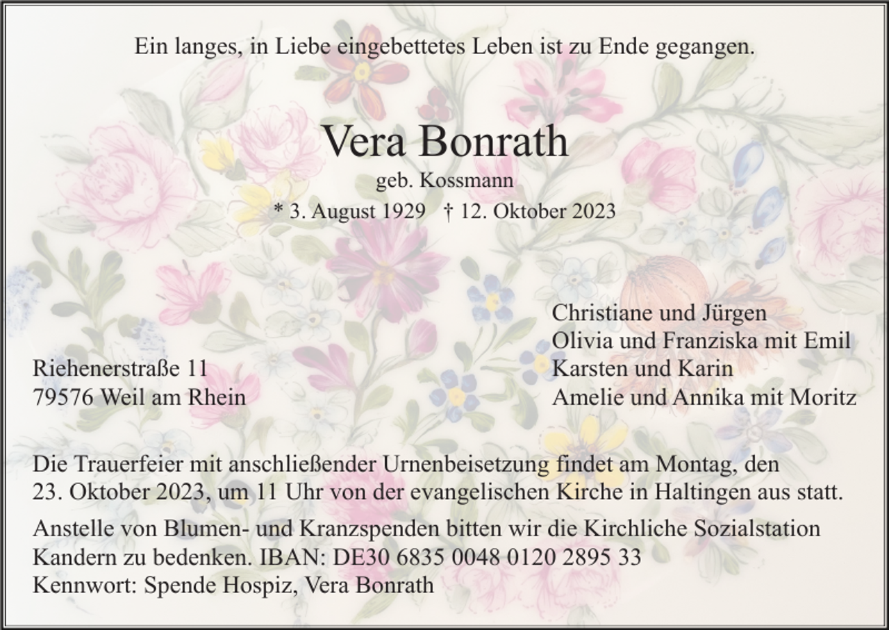 <p>Ein langes, in Liebe eingebettetes Leben ist zu Ende gegangen.</p><p>Vera Bonrath<br />geb. Kossmann<br />* 3. August 1929 † 12. Oktober 2023</p><p>Riehenerstraße 11<br />79576 Weil am Rhein</p><p>Christiane und Jürgen<br />Olivia und Franziska mit Emil<br />Karsten und Karin<br />Amelie und Annika mit Moritz</p><p>Die Trauerfeier mit anschließender Urnenbeisetzung findet am Montag, den<br />23. Oktober 2023, um 11 Uhr von der evangelischen Kirche in Haltingen aus statt.<br />Anstelle von Blumen- und Kranzspenden bitten wir die Kirchliche Sozialstation<br />Kandern zu bedenken. IBAN: DE30 6835 0048 0120 2895 33<br />Kennwort: Spende Hospiz, Vera Bonrath</p>