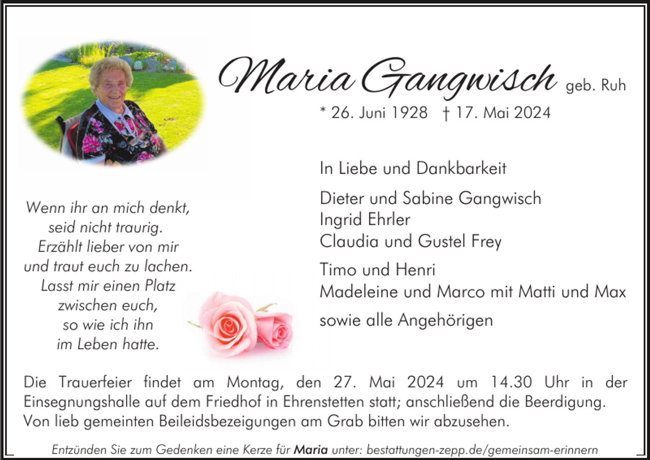 <p>Maria Gangwisch</p><p>geb. Ruh</p><p>* 26. Juni 1928 † 17. Mai 2024</p><p>In Liebe und Dankbarkeit<br />Wenn ihr an mich denkt,<br />seid nicht traurig.<br />Erzählt lieber von mir<br />und traut euch zu lachen.<br />Lasst mir einen Platz<br />zwischen euch,<br />so wie ich ihn<br />im Leben hatte.</p><p>Dieter und Sabine Gangwisch<br />Ingrid Ehrler<br />Claudia und Gustel Frey<br />Timo und Henri<br />Madeleine und Marco mit Matti und Max<br />sowie alle Angehörigen</p><p>Die Trauerfeier findet am Montag, den 27. Mai 2024 um 14.30 Uhr in der<br />Einsegnungshalle auf dem Friedhof in Ehrenstetten statt; anschließend die Beerdigung.<br />Von lieb gemeinten Beileidsbezeigungen am Grab bitten wir abzusehen.<br />Entzünden Sie zum Gedenken eine Kerze für Maria unter: bestattungen-zepp.de/gemeinsam-erinnern</p>