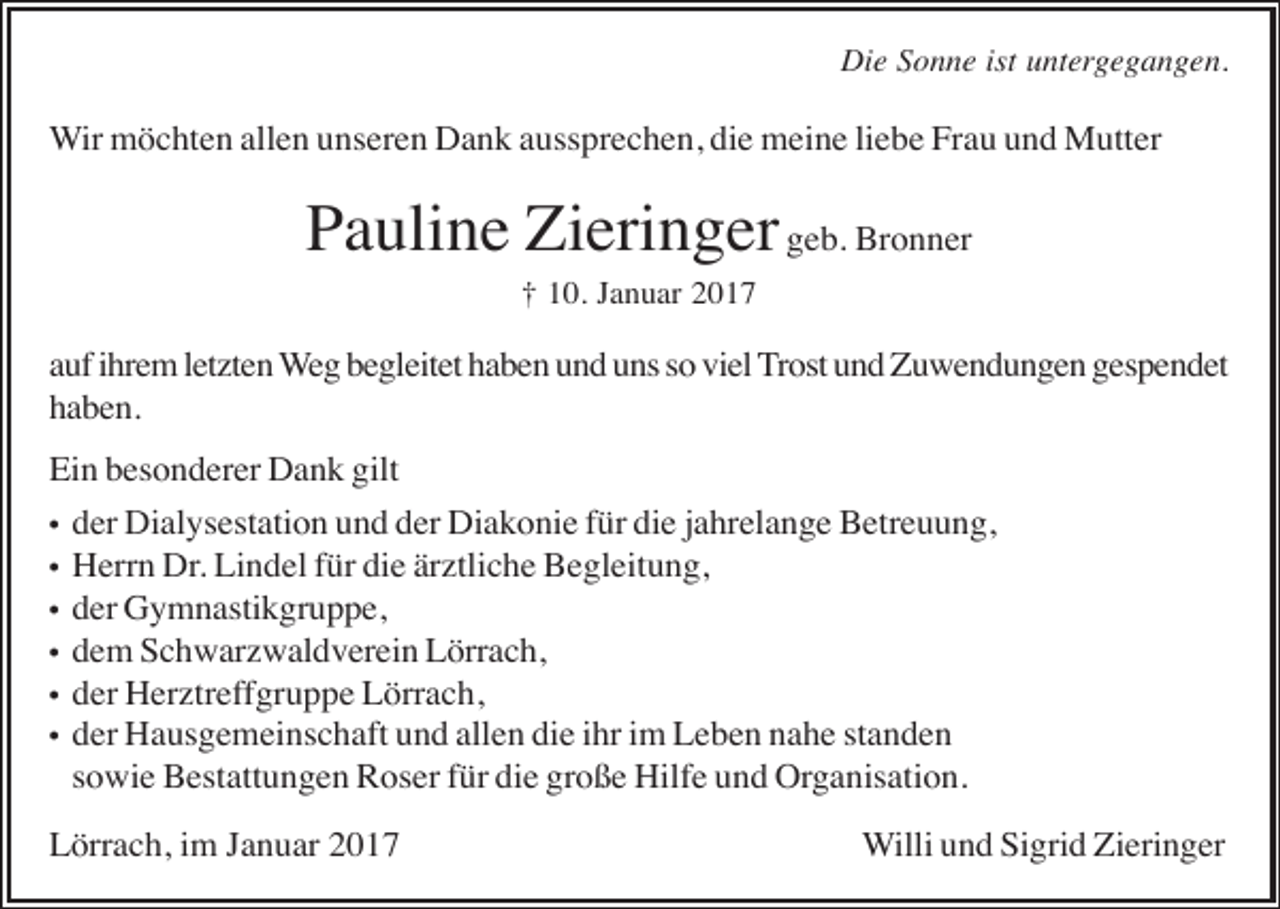 <p>Die Sonne ist untergegangen.</p><p>Wir möchten allen unseren Dank aussprechen, die meine liebe Frau und Mutter</p><p>Pauline Zieringer geb. Bronner<br />† 10. Januar 2017</p><p>auf ihrem letzten Weg begleitet haben und uns so viel Trost und Zuwendungen gespendet<br />haben.<br />Ein besonderer Dank gilt<br />•<br />•<br />•<br />•<br />•<br />•</p><p>der Dialysestation und der Diakonie für die jahrelange Betreuung,<br />Herrn Dr. Lindel für die ärztliche Begleitung,<br />der Gymnastikgruppe,<br />dem Schwarzwaldverein Lörrach,<br />der Herztreffgruppe Lörrach,<br />der Hausgemeinschaft und allen die ihr im Leben nahe standen<br />sowie Bestattungen Roser für die große Hilfe und Organisation.</p><p>Lörrach, im Januar 2017</p><p>Willi und Sigrid Zieringer</p>