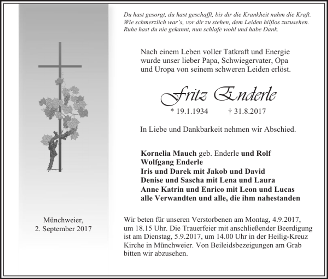 <p>Du hast gesorgt, du hast geschafft, bis dir die Krankheit nahm die Kraft.<br />Wie schmerzlich war’s, vor dir zu stehen, dem Leiden hilflos zuzusehen.<br />Ruhe hast du nie gekannt, nun schlafe wohl und habe Dank.</p><p>Nach einem Leben voller Tatkraft und Energie<br />wurde unser lieber Papa, Schwiegervater, Opa<br />und Uropa von seinem schweren Leiden erlöst.</p><p>Fritz Enderle<br />* 19.1.1934</p><p>† 31.8.2017</p><p>In Liebe und Dankbarkeit nehmen wir Abschied.<br />Kornelia Mauch geb. Enderle und Rolf<br />Wolfgang Enderle<br />Iris und Darek mit Jakob und David<br />Denise und Sascha mit Lena und Laura<br />Anne Katrin und Enrico mit Leon und Lucas<br />alle Verwandten und alle, die ihm nahestanden<br />Münchweier,<br />2. September 2017</p><p>Wir beten für unseren Verstorbenen am Montag, 4.9.2017,<br />um 18.15 Uhr. Die Trauerfeier mit anschließender Beerdigung<br />ist am Dienstag, 5.9.2017, um 14.00 Uhr in der Heilig-Kreuz<br />Kirche in Münchweier. Von Beileidsbezeigungen am Grab<br />bitten wir abzusehen.</p>