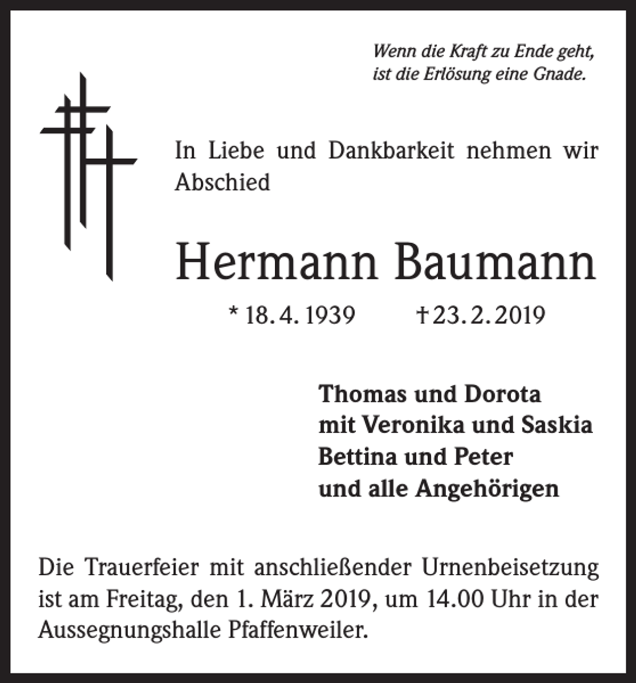 <p>Wenn die Kraft zu Ende geht,<br />ist die Erlösung eine Gnade.</p><p>In Liebe und Dankbarkeit nehmen wir<br />Abschied</p><p>Hermann Baumann<br />* 18. 4. 1939</p><p>† 23. 2. 2019</p><p>Thomas und Dorota<br />mit Veronika und Saskia<br />Bettina und Peter<br />und alle Angehörigen<br />Die Trauerfeier mit anschließender Urnenbeisetzung<br />ist am Freitag, den 1. März 2019, um 14.00 Uhr in der<br />Aussegnungshalle Pfaffenweiler.</p>