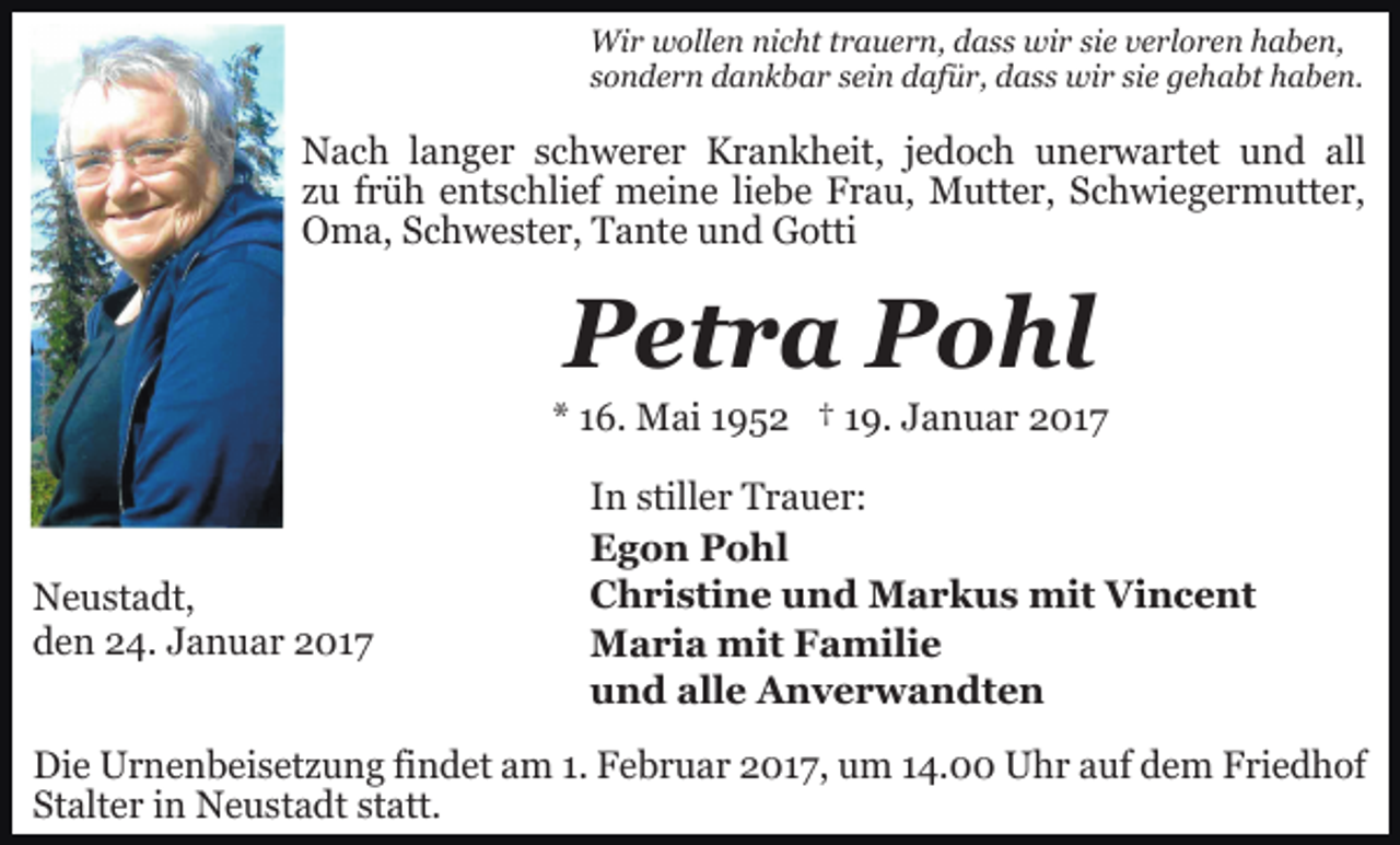 <p>Wir wollen nicht trauern, dass wir sie verloren haben,<br />sondern dankbar sein dafür, dass wir sie gehabt haben.</p><p>Nach langer schwerer Krankheit, jedoch unerwartet und all<br />zu früh entschlief meine liebe Frau, Mutter, Schwiegermutter,<br />Oma, Schwester, Tante und Gotti</p><p>Petra Pohl<br />* 16. Mai 1952 † 19. Januar 2017</p><p>Neustadt,<br />den 24. Januar 2017</p><p>In stiller Trauer:<br />Egon Pohl<br />Christine und Markus mit Vincent<br />Maria mit Familie<br />und alle Anverwandten</p><p>Die Urnenbeisetzung findet am 1. Februar 2017, um 14.00 Uhr auf dem Friedhof<br />Stalter in Neustadt statt.</p>