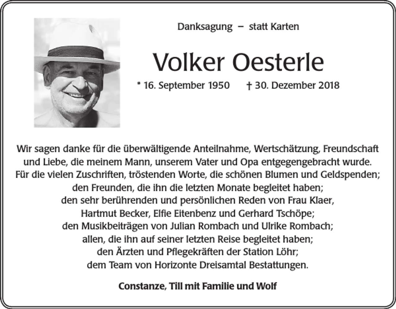 <p>Danksagung – statt Karten</p><p>Volker Oesterle<br />* 16. September 1950</p><p>† 30. Dezember 2018</p><p>Wir sagen danke für die überwältigende Anteilnahme, Wertschätzung, Freundschaft<br />und Liebe, die meinem Mann, unserem Vater und Opa entgegengebracht wurde.<br />Für die vielen Zuschriften, tröstenden Worte, die schönen Blumen und Geldspenden;<br />den Freunden, die ihn die letzten Monate begleitet haben;<br />den sehr berührenden und persönlichen Reden von Frau Klaer,<br />Hartmut Becker, Elfie Eitenbenz und Gerhard Tschöpe;<br />den Musikbeiträgen von Julian Rombach und Ulrike Rombach;<br />allen, die ihn auf seiner letzten Reise begleitet haben;<br />den Ärzten und Pflegekräften der Station Löhr;<br />dem Team von Horizonte Dreisamtal Bestattungen.<br />Constanze, Till mit Familie und Wolf</p>