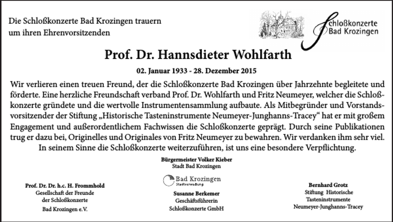 <p>Die Schloßkonzerte Bad Krozingen trauern<br />um ihren Ehrenvorsitzenden</p><p>Prof. Dr. Hannsdieter Wohlfarth<br />02. Januar 1933 - 28. Dezember 2015</p><p>Wir verlieren einen treuen Freund, der die Schloßkonzerte Bad Krozingen über Jahrzehnte begleitete und<br />förderte. Eine herzliche Freundschaft verband Prof. Dr. Wohlfarth und Fritz Neumeyer, welcher die Schloßkonzerte gründete und die wertvolle Instrumentensammlung aufbaute. Als Mitbegründer und Vorstandsvorsitzender der Stiftung „Historische Tasteninstrumente Neumeyer-Junghanns-Tracey“ hat er mit großem<br />Engagement und außerordentlichem Fachwissen die Schloßkonzerte geprägt. Durch seine Publikationen<br />trug er dazu bei, Originelles und Originales von Fritz Neumeyer zu bewahren. Wir verdanken ihm sehr viel.<br />In seinem Sinne die Schloßkonzerte weiterzuführen, ist uns eine besondere Verpflichtung.<br />Bürgermeister Volker Kieber<br />Stadt Bad Krozingen<br />Prof. Dr. Dr. h.c. H. Frommhold<br />Gesellschaft der Freunde<br />der Schloßkonzerte<br />Bad Krozingen e.V.</p><p>Susanne Berkemer<br />Geschäftsführerin<br />Schloßkonzerte GmbH</p><p>Bernhard Grotz<br />Stiftung Historische<br />Tasteninstrumente<br />Neumeyer-Junghanns-Tracey</p>