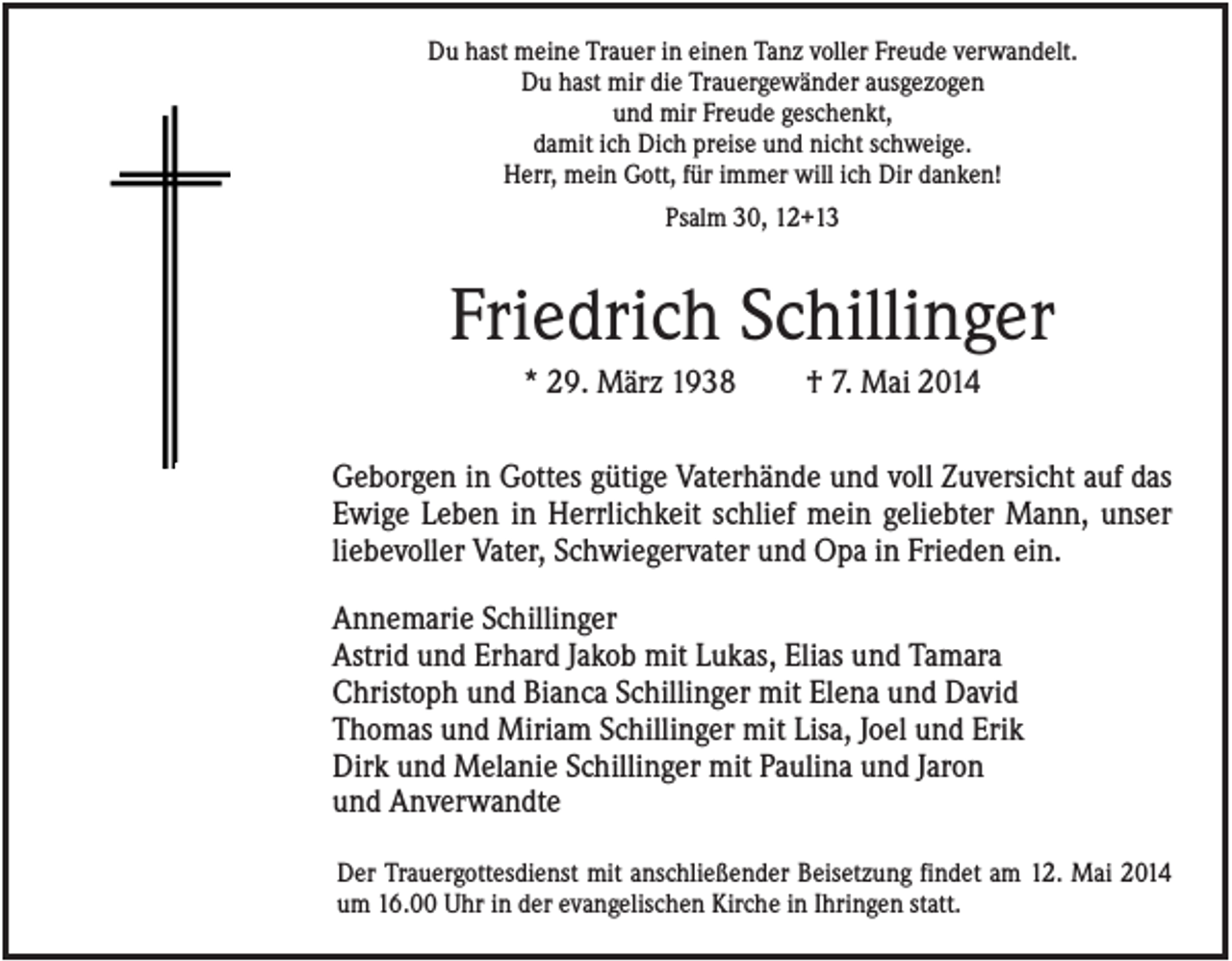 <p>Du hast meine Trauer in einen Tanz voller Freude verwandelt.<br />Du hast mir die Trauergewänder ausgezogen<br />und mir Freude geschenkt,<br />damit ich Dich preise und nicht schweige.<br />Herr, mein Gott, für immer will ich Dir danken!<br />Psalm 30, 12+13</p><p>Friedrich Schillinger<br />* 29. März 1938</p><p>† 7. Mai 2014</p><p>Geborgen in Gottes gütige Vaterhände und voll Zuversicht auf das<br />Ewige Leben in Herrlichkeit schlief mein geliebter Mann, unser<br />liebevoller Vater, Schwiegervater und Opa in Frieden ein.<br />Annemarie Schillinger<br />Astrid und Erhard Jakob mit Lukas, Elias und Tamara<br />Christoph und Bianca Schillinger mit Elena und David<br />Thomas und Miriam Schillinger mit Lisa, Joel und Erik<br />Dirk und Melanie Schillinger mit Paulina und Jaron<br />und Anverwandte<br />Der Trauergottesdienst mit anschließender Beisetzung findet am 12. Mai 2014<br />um 16.00 Uhr in der evangelischen Kirche in Ihringen statt.</p>