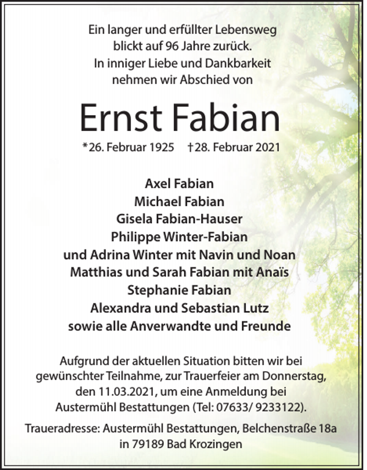 <p>Ein langer und erfüllter Lebensweg<br />blickt auf 96 Jahre zurück.<br />In inniger Liebe und Dankbarkeit<br />nehmen wir Abschied von</p><p>Ernst Fabian<br />*26. Februar 1925</p><p>†28. Februar 2021</p><p>Axel Fabian<br />Michael Fabian<br />Gisela Fabian-Hauser<br />Philippe Winter-Fabian<br />und Adrina Winter mit Navin und Noan<br />Matthias und Sarah Fabian mit Anaïs<br />Stephanie Fabian<br />Alexandra und Sebastian Lutz<br />sowie alle Anverwandte und Freunde<br />Aufgrund der aktuellen Situation bitten wir bei<br />gewünschter Teilnahme, zur Trauerfeier am Donnerstag,<br />den 11.03.2021, um eine Anmeldung bei<br />Austermühl Bestattungen (Tel: 07633/ 9233122).<br />Traueradresse: Austermühl Bestattungen, Belchenstraße 18a<br />in 79189 Bad Krozingen</p>