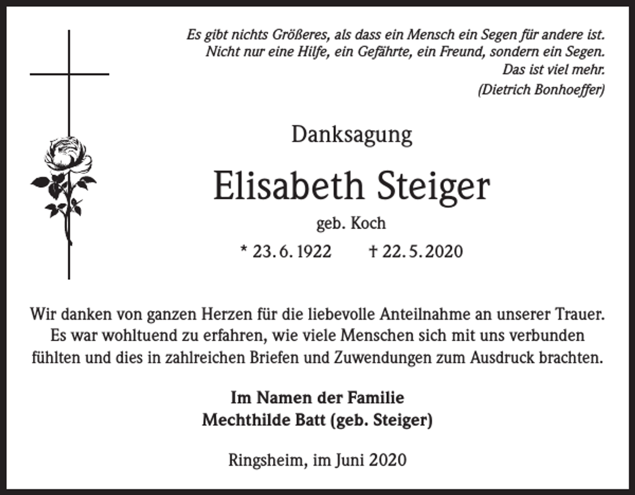 <p>Es gibt nichts Größeres, als dass ein Mensch ein Segen für andere ist.<br />Nicht nur eine Hilfe, ein Gefährte, ein Freund, sondern ein Segen.<br />Das ist viel mehr.<br />(Dietrich Bonhoeffer)</p><p>Danksagung</p><p>Elisabeth Steiger<br />geb. Koch<br />* 23. 6. 1922</p><p>† 22. 5. 2020</p><p>Wir danken von ganzen Herzen für die liebevolle Anteilnahme an unserer Trauer.<br />Es war wohltuend zu erfahren, wie viele Menschen sich mit uns verbunden<br />fühlten und dies in zahlreichen Briefen und Zuwendungen zum Ausdruck brachten.<br />Im Namen der Familie<br />Mechthilde Batt (geb. Steiger)<br />Ringsheim, im Juni 2020</p>