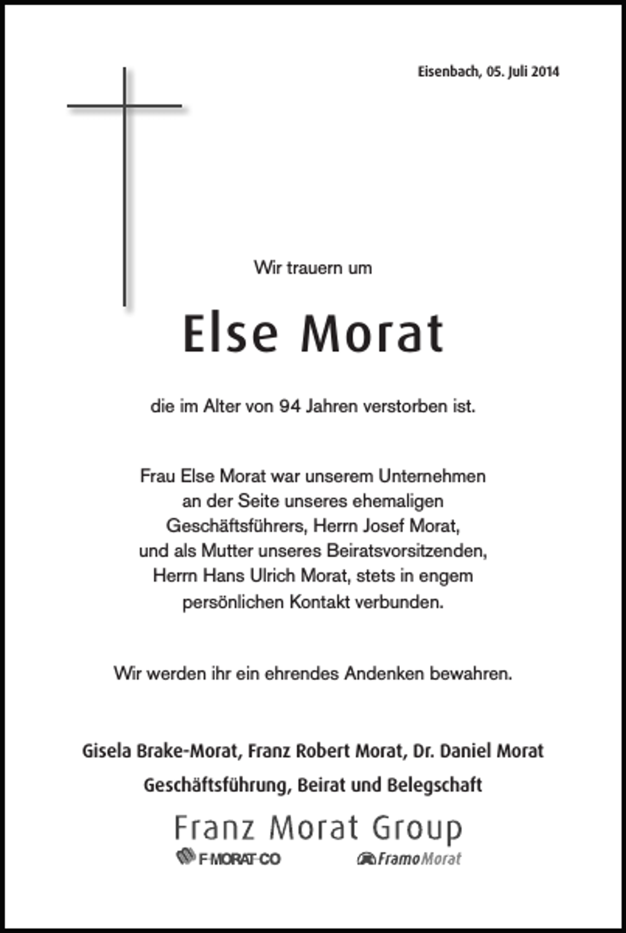<p>Eisenbach, 05. Juli 2014</p><p>Wir trauern um</p><p>Else Morat<br />die im Alter von 94 Jahren verstorben ist.<br />Frau Else Morat war unserem Unternehmen<br />an der Seite unseres ehemaligen<br />Geschäftsführers, Herrn Josef Morat,<br />und als Mutter unseres Beiratsvorsitzenden,<br />Herrn Hans Ulrich Morat, stets in engem<br />persönlichen Kontakt verbunden.</p><p>Wir werden ihr ein ehrendes Andenken bewahren.</p><p>Gisela Brake-Morat, Franz Robert Morat, Dr. Daniel Morat<br />Geschäftsführung, Beirat und Belegschaft</p>