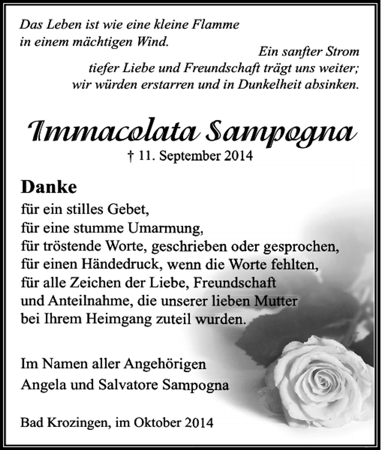 <p>Das Leben ist wie eine kleine Flamme<br />in einem mächtigen Wind.</p><p>Ein sanfter Strom<br />tiefer Liebe und Freundschaft trägt uns weiter;<br />wir würden erstarren und in Dunkelheit absinken.</p><p>Immacolata Sampogna<br />† 11. September 2014</p><p>Danke</p><p>für ein stilles Gebet,<br />für eine stumme Umarmung,<br />für tröstende Worte, geschrieben oder gesprochen,<br />für einen Händedruck, wenn die Worte fehlten,<br />für alle Zeichen der Liebe, Freundschaft<br />und Anteilnahme, die unserer lieben Mutter<br />bei Ihrem Heimgang zuteil wurden.<br />Im Namen aller Angehörigen<br />Angela und Salvatore Sampogna<br />Bad Krozingen, im Oktober 2014</p>