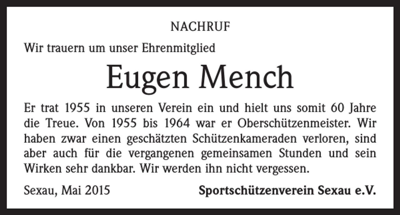 <p>NACHRUF<br />Wir trauern um unser Ehrenmitglied</p><p>Eugen Mench<br />Er trat 1955 in unseren Verein ein und hielt uns somit 60 Jahre<br />die Treue. Von 1955 bis 1964 war er Oberschützen­meister. Wir<br />haben zwar einen geschätzten Schützen­kameraden verloren, sind<br />aber auch für die vergangenen gemeinsamen Stunden und sein<br />­Wirken sehr dankbar. Wir werden ihn nicht vergessen.<br />Sexau, Mai 2015</p><p>Sportschützenverein Sexau e.V.</p>
