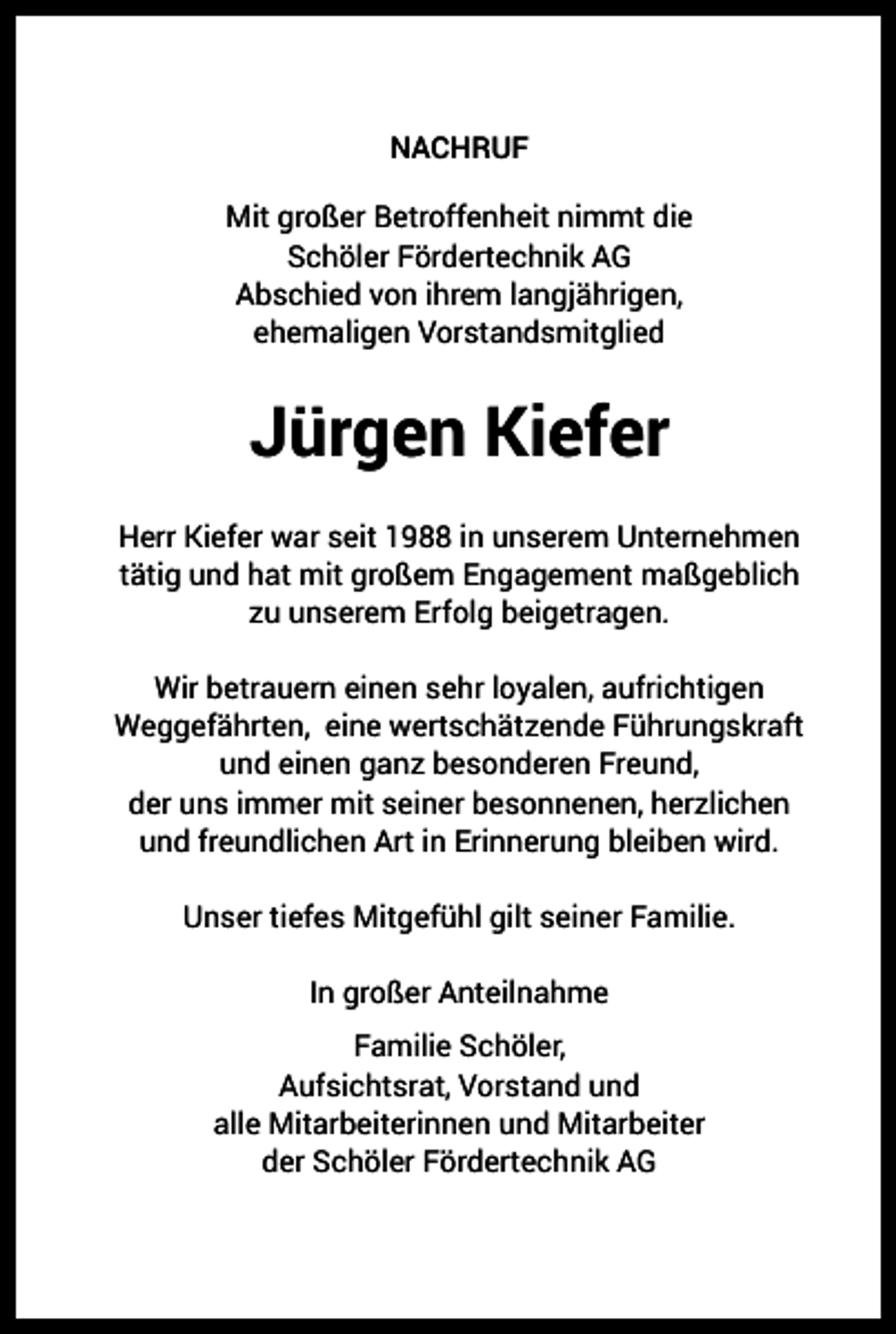 <p>NACHRUF<br />Mit großer Betroffenheit nimmt die<br />Schöler Fördertechnik AG<br />Abschied von ihrem langjährigen,<br />ehemaligen Vorstandsmitglied</p><p>Jürgen Kiefer<br />Herr Kiefer war seit 1988 in unserem Unternehmen<br />tätig und hat mit großem Engagement maßgeblich<br />zu unserem Erfolg beigetragen.<br />Wir betrauern einen sehr loyalen, aufrichtigen<br />Weggefährten, eine wertschätzende Führungskraft<br />und einen ganz besonderen Freund,<br />der uns immer mit seiner besonnenen, herzlichen<br />und freundlichen Art in Erinnerung bleiben wird.<br />Unser tiefes Mitgefühl gilt seiner Familie.<br />In großer Anteilnahme<br />Familie Schöler,<br />Aufsichtsrat, Vorstand und<br />alle Mitarbeiterinnen und Mitarbeiter<br />der Schöler Fördertechnik AG</p>