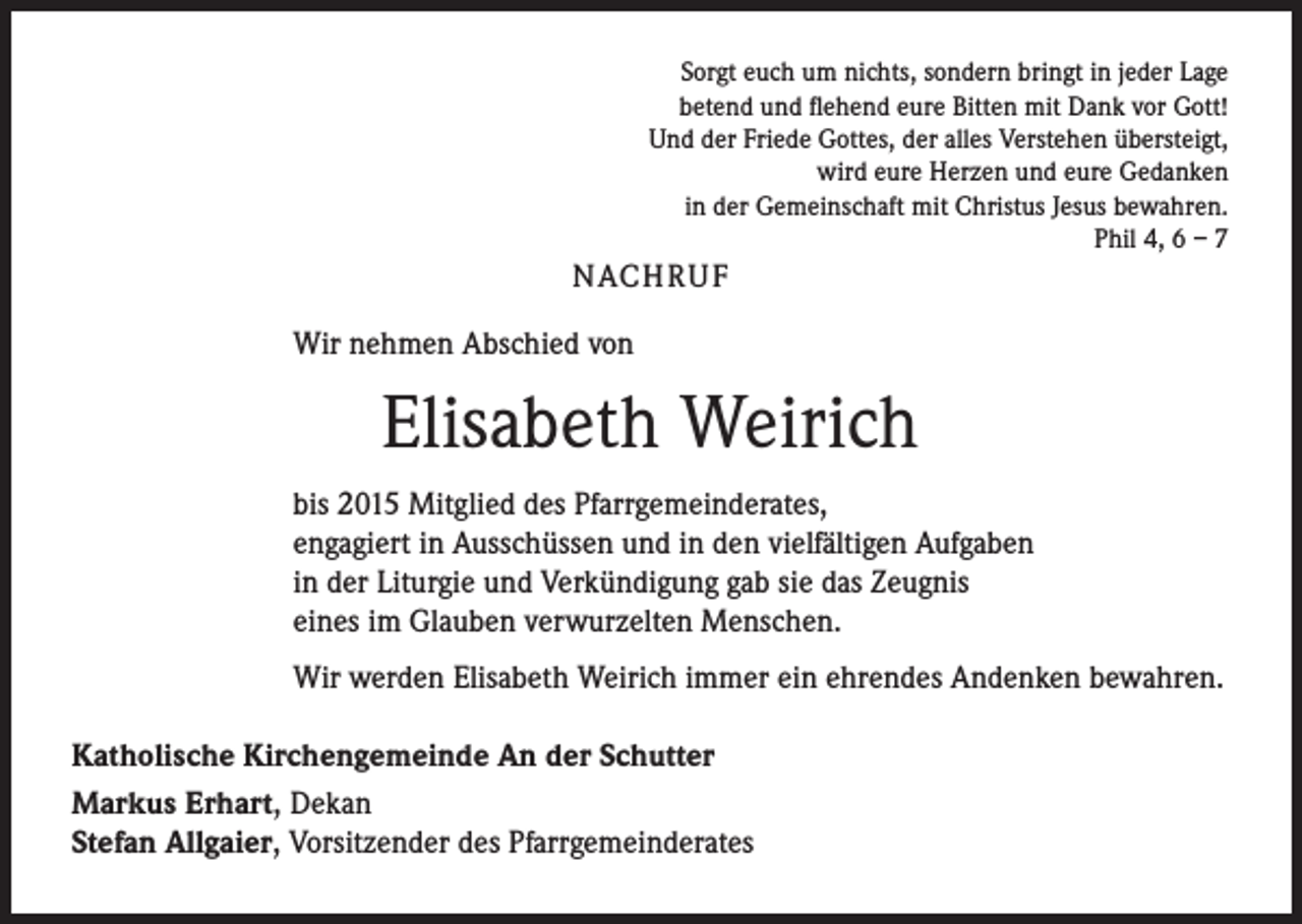 <p>Sorgt euch um nichts, sondern bringt in jeder Lage<br />betend und flehend eure Bitten mit Dank vor Gott!<br />Und der Friede Gottes, der alles Verstehen übersteigt,<br />wird eure Herzen und eure Gedanken<br />in der Gemeinschaft mit Christus Jesus bewahren.<br />Phil 4, 6 – 7</p><p>NACH R U F<br />Wir nehmen Abschied von</p><p>Elisabeth Weirich<br />bis 2015 Mitglied des Pfarrgemeinderates,<br />engagiert in Ausschüssen und in den vielfältigen Aufgaben<br />in der Liturgie und Verkündigung gab sie das Zeugnis<br />eines im Glauben verwurzelten Menschen.<br />Wir werden Elisabeth Weirich immer ein ehrendes Andenken bewahren.<br />Katholische Kirchengemeinde An der Schutter<br />Markus Erhart, Dekan<br />Stefan Allgaier, Vorsitzender des Pfarrgemeinderates</p>