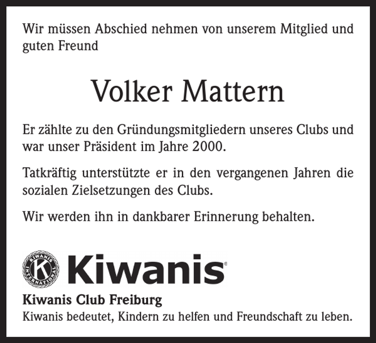 <p>Wir müssen Abschied nehmen von unserem Mitglied und<br />guten Freund</p><p>Volker Mattern<br />Er zählte zu den Gründungsmitgliedern unseres Clubs und<br />war unser Präsident im Jahre 2000.<br />Tatkräftig unterstützte er in den vergangenen Jahren die<br />sozialen Zielsetzungen des Clubs.<br />Wir werden ihn in dankbarer Erinnerung behalten.</p><p>Kiwanis Club Freiburg<br />Kiwanis bedeutet, Kindern zu helfen und Freundschaft zu leben.</p>