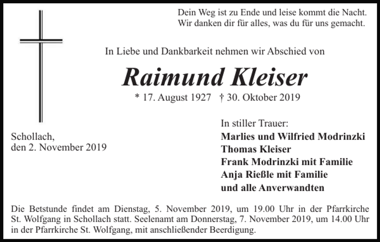 <p>Dein Weg ist zu Ende und leise kommt die Nacht.<br />Wir danken dir für alles, was du für uns gemacht.</p><p>In Liebe und Dankbarkeit nehmen wir Abschied von</p><p>Raimund Kleiser<br />* 17. August 1927 † 30. Oktober 2019</p><p>Schollach,<br />den 2. November 2019</p><p>In stiller Trauer:<br />Marlies und Wilfried Modrinzki<br />Thomas Kleiser<br />Frank Modrinzki mit Familie<br />Anja Rießle mit Familie<br />und alle Anverwandten</p><p>Die Betstunde findet am Dienstag, 5. November 2019, um 19.00 Uhr in der Pfarrkirche<br />St. Wolfgang in Schollach statt. Seelenamt am Donnerstag, 7. November 2019, um 14.00 Uhr<br />in der Pfarrkirche St. Wolfgang, mit anschließender Beerdigung.</p>