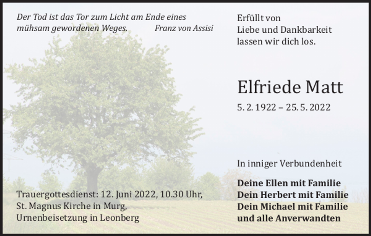 <p>Der Tod ist das Tor zum Licht am Ende eines<br />mühsam gewordenen Weges.<br />Franz von Assisi</p><p>Erfüllt von<br />Liebe und Dankbarkeit<br />lassen wir dich los.</p><p>Elfriede Matt<br />5. 2. 1922 – 25. 5. 2022</p><p>Trauergottesdienst: 12. Juni 2022, 10.30 Uhr,<br />St. Magnus Kirche in Murg,<br />Urnenbeisetzung in Leonberg</p><p>In inniger Verbundenheit</p><p>Deine Ellen mit Familie<br />Dein Herbert mit Familie<br />Dein Michael mit Familie<br />und alle Anverwandten</p>