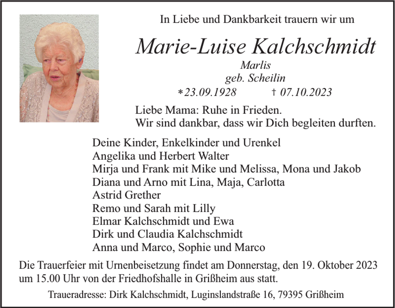 <p>In Liebe und Dankbarkeit trauern wir um</p><p>Marie-Luise Kalchschmidt<br />Marlis<br />geb. Scheilin<br />† 07.10.2023<br />* 23.09.1928<br />Liebe Mama: Ruhe in Frieden.<br />Wir sind dankbar, dass wir Dich begleiten durften.</p><p>Deine Kinder, Enkelkinder und Urenkel<br />Angelika und Herbert Walter<br />Mirja und Frank mit Mike und Melissa, Mona und Jakob<br />Diana und Arno mit Lina, Maja, Carlotta<br />Astrid Grether<br />Remo und Sarah mit Lilly<br />Elmar Kalchschmidt und Ewa<br />Dirk und Claudia Kalchschmidt<br />Anna und Marco, Sophie und Marco<br />Die Trauerfeier mit Urnenbeisetzung findet am Donnerstag, den 19. Oktober 2023<br />um 15.00 Uhr von der Friedhofshalle in Grißheim aus statt.<br />Traueradresse: Dirk Kalchschmidt, Luginslandstraße 16, 79395 Grißheim</p>
