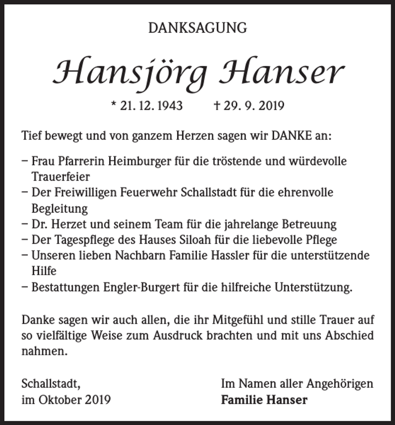 <p>DANKSAGUNG</p><p>Hansjörg Hanser<br />* 21. 12. 1943</p><p>† 29. 9. 2019</p><p>Tief bewegt und von ganzem Herzen sagen wir DANKE an:<br />– Frau Pfarrerin Heimburger für die tröstende und würdevolle<br />Trauerfeier<br />– Der Freiwilligen Feuerwehr Schallstadt für die ehrenvolle<br />Begleitung<br />– Dr. Herzet und seinem Team für die jahrelange Betreuung<br />– Der Tagespflege des Hauses Siloah für die liebevolle Pflege<br />– Unseren lieben Nachbarn Familie Hassler für die unterstützende<br />Hilfe<br />– Bestattungen Engler-Burgert für die hilfreiche Unterstützung.<br />Danke sagen wir auch allen, die ihr Mitgefühl und stille Trauer auf<br />so vielfältige Weise zum Ausdruck brachten und mit uns Abschied<br />nahmen.<br />Schallstadt,<br />im Oktober 2019</p><p>Im Namen aller Angehörigen<br />Familie Hanser</p>