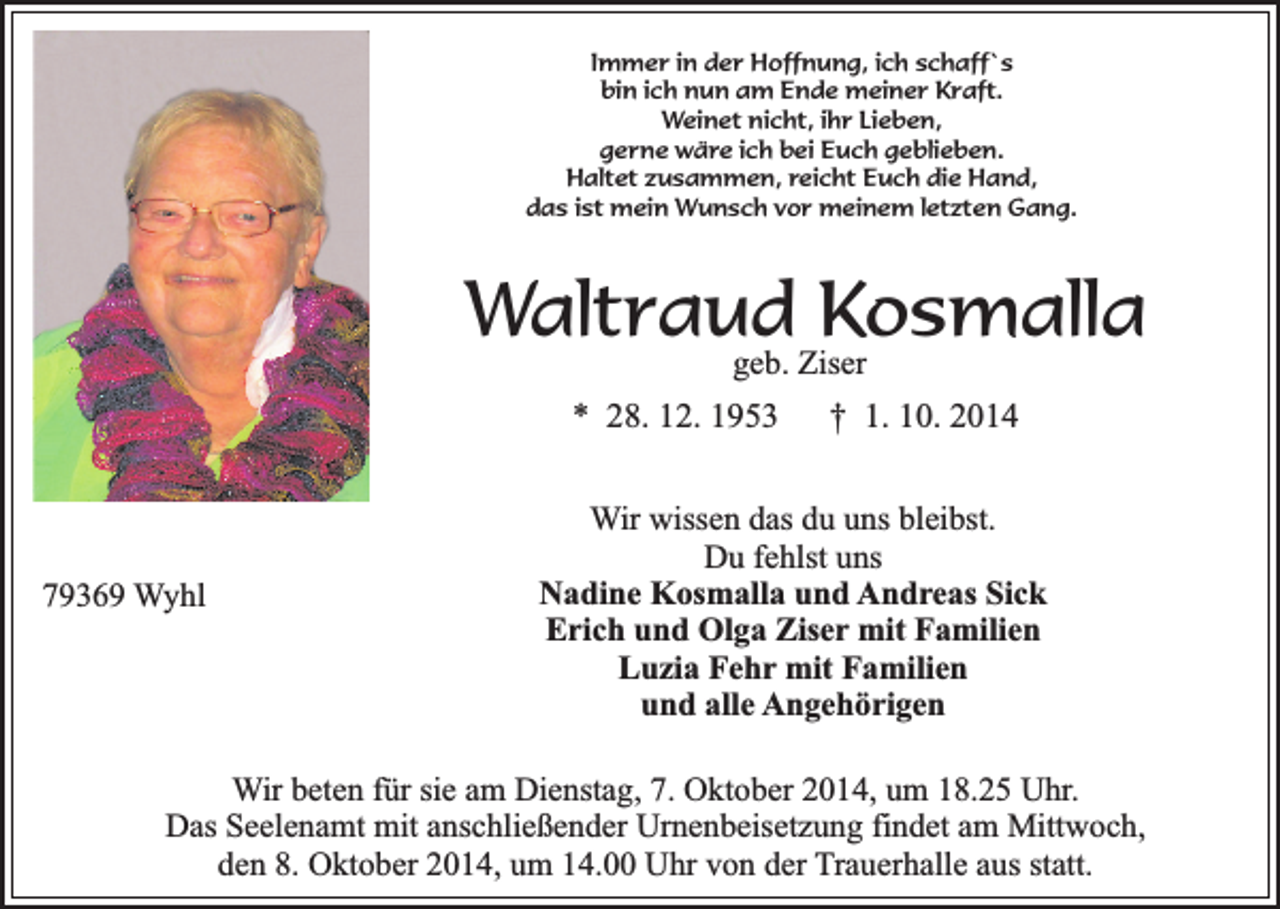 <p>Immer in der Hoffnung, ich schaff`s<br />bin ich nun am Ende meiner Kraft.<br />Weinet nicht, ihr Lieben,<br />gerne wäre ich bei Euch geblieben.<br />Haltet zusammen, reicht Euch die Hand,<br />das ist mein Wunsch vor meinem letzten Gang.</p><p>Waltraud<br />Kosmalla<br />geb. Ziser<br />* 28. 12. 1953</p><p>79369 Wyhl</p><p>† 1. 10. 2014</p><p>Wir wissen das du uns bleibst.<br />Du fehlst uns<br />Nadine Kosmalla und Andreas Sick<br />Erich und Olga Ziser mit Familien<br />Luzia Fehr mit Familien<br />und alle Angehörigen</p><p>Wir beten für sie am Dienstag, 7. Oktober 2014, um 18.25 Uhr.<br />Das Seelenamt mit anschließender Urnenbeisetzung findet am Mittwoch,<br />den 8. Oktober 2014, um 14.00 Uhr von der Trauerhalle aus statt.</p>