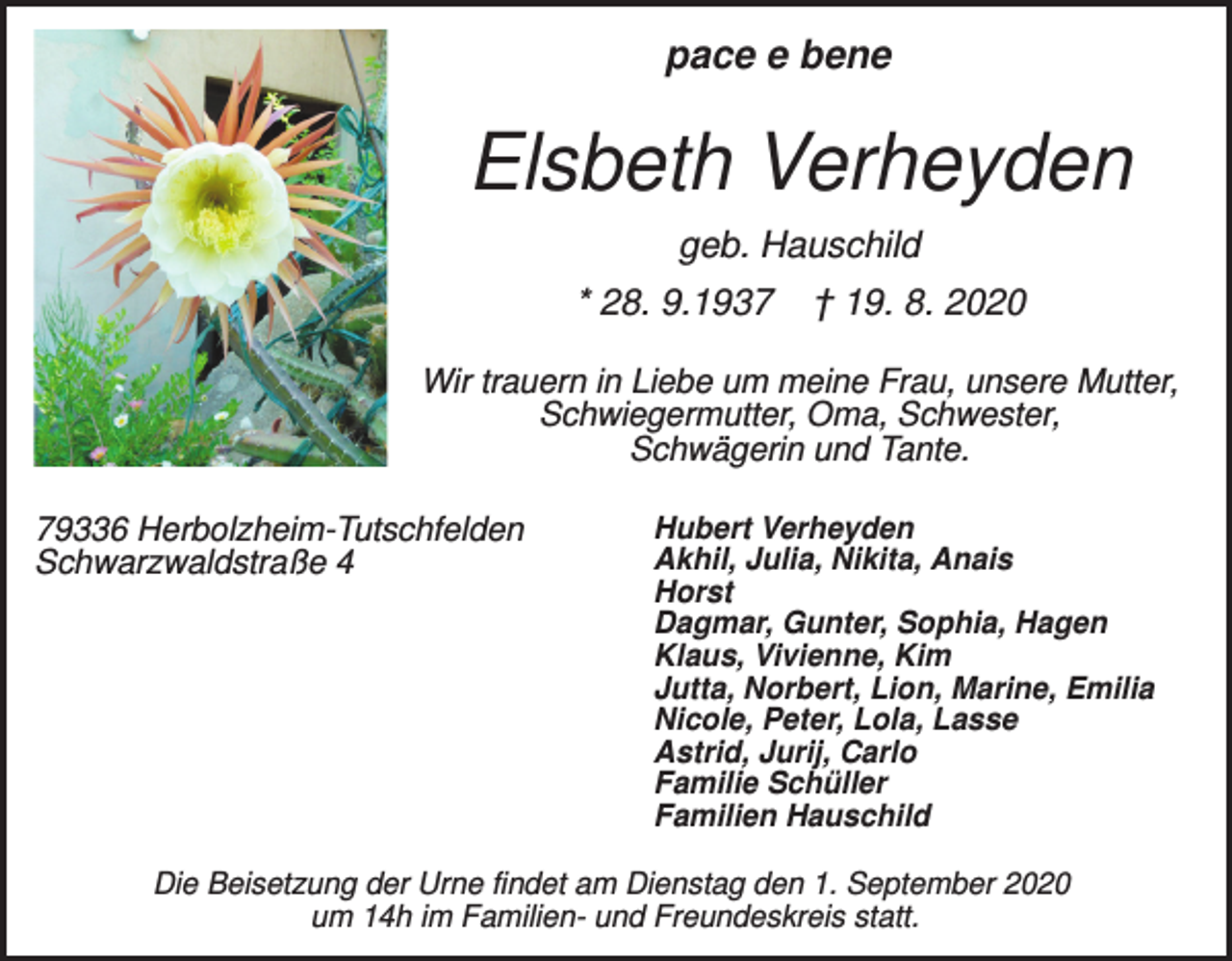 <p>pace e bene</p><p>Elsbeth Verheyden<br />geb. Hauschild<br />* 28. 9.1937</p><p>† 19. 8. 2020</p><p>Wir trauern in Liebe um meine Frau, unsere Mutter,<br />Schwiegermutter, Oma, Schwester,<br />Schwägerin und Tante.<br />79336 Herbolzheim-Tutschfelden<br />Schwarzwaldstraße 4</p><p>Hubert Verheyden<br />Akhil, Julia, Nikita, Anais<br />Horst<br />Dagmar, Gunter, Sophia, Hagen<br />Klaus, Vivienne, Kim<br />Jutta, Norbert, Lion, Marine, Emilia<br />Nicole, Peter, Lola, Lasse<br />Astrid, Jurij, Carlo<br />Familie Schüller<br />Familien Hauschild</p><p>Die Beisetzung der Urne findet am Dienstag den 1. September 2020<br />um 14h im Familien- und Freundeskreis statt.</p>