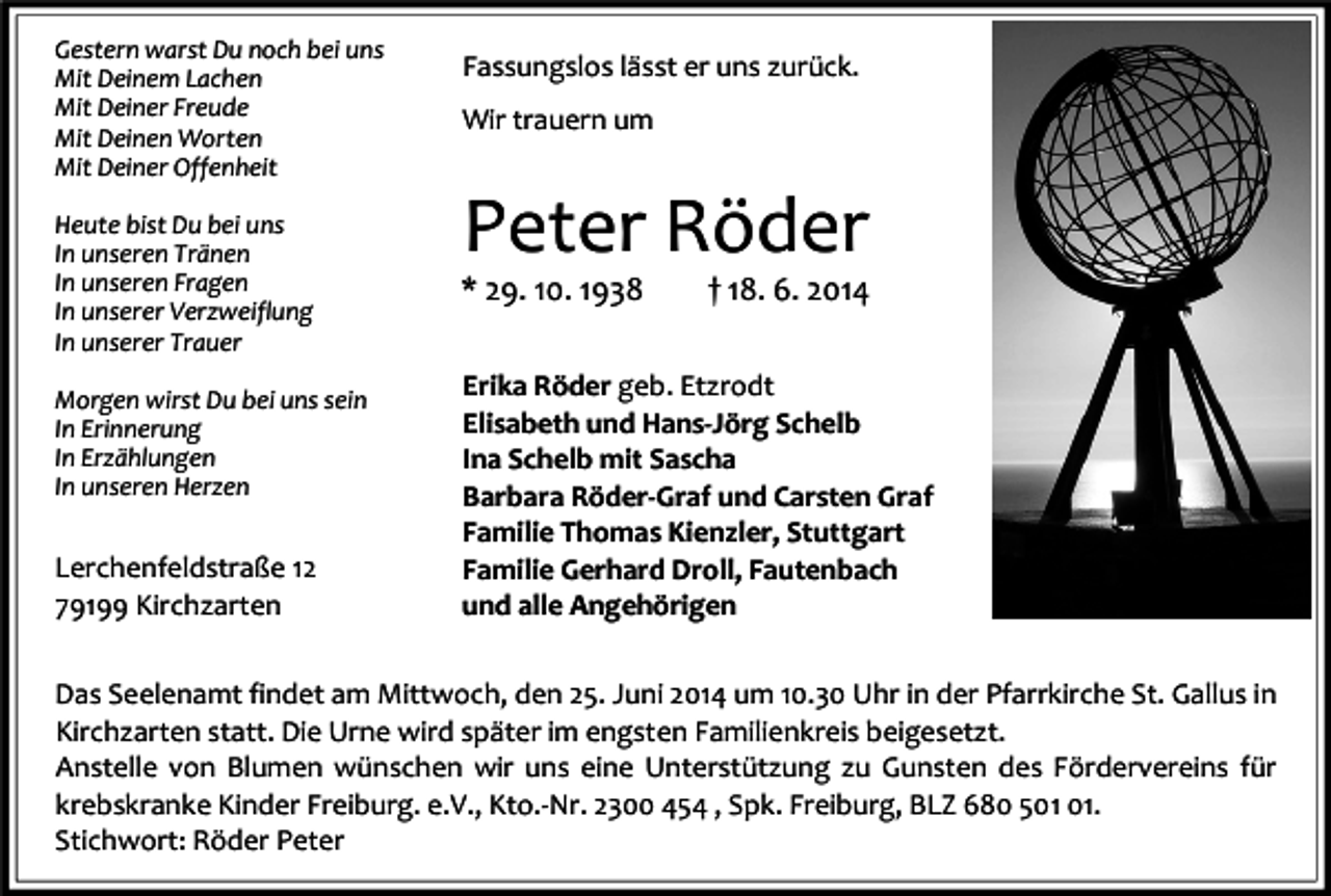 <p>Gestern warst Du noch bei uns<br />Mit Deinem Lachen<br />Mit Deiner Freude<br />Mit Deinen Worten<br />Mit Deiner Offenheit<br />Heute bist Du bei uns<br />In unseren Tränen<br />In unseren Fragen<br />In unserer Verzweiflung<br />In unserer Trauer<br />Morgen wirst Du bei uns sein<br />In Erinnerung<br />In Erzählungen<br />In unseren Herzen</p><p>Lerchenfeldstraße 12<br />79199 Kirchzarten</p><p>Fassungslos lässt er uns zurück.<br />Wir trauern um</p><p>Peter Röder</p><p>* 29. 10. 1938</p><p>† 18. 6. 2014</p><p>Erika Röder geb. Etzrodt<br />Elisabeth und Hans-Jörg Schelb<br />Ina Schelb mit Sascha<br />Barbara Röder-Graf und Carsten Graf<br />Familie Thomas Kienzler, Stuttgart<br />Familie Gerhard Droll, Fautenbach<br />und alle Angehörigen</p><p>Das Seelenamt findet am Mittwoch, den 25. Juni 2014 um 10.30 Uhr in der Pfarrkirche St. Gallus in<br />Kirchzarten statt. Die Urne wird später im engsten Familienkreis beigesetzt.<br />Anstelle von Blumen wünschen wir uns eine Unterstützung zu Gunsten des Fördervereins für<br />krebskranke Kinder Freiburg. e.V., Kto.-Nr. 2300 454 , Spk. Freiburg, BLZ 680 5.<br />Stichwort: Röder Peter</p>