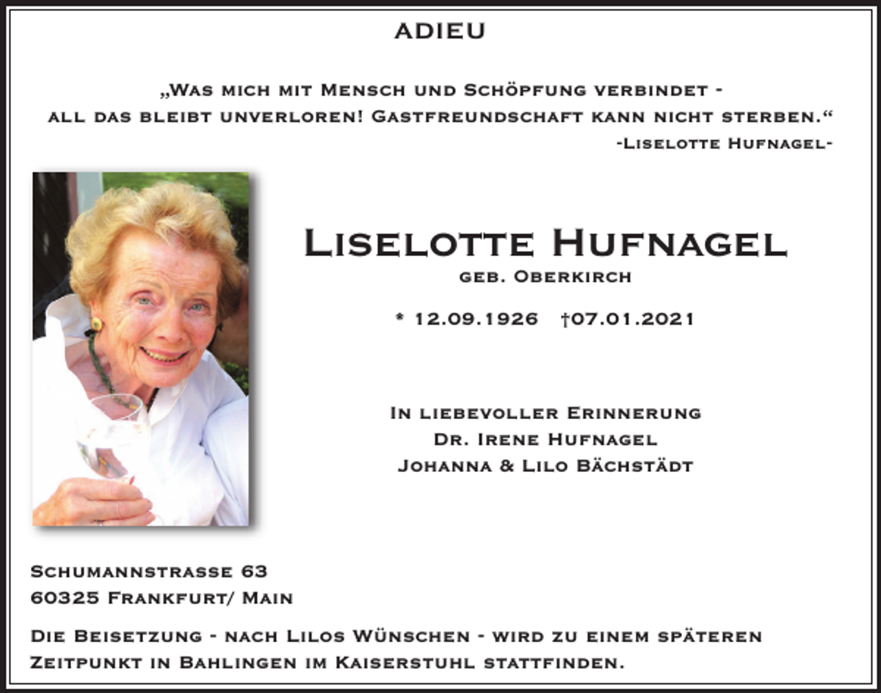 <p>ADIEU<br />„Was mich mit Mensch und Schöpfung verbindet all das bleibt unverloren! Gastfreundschaft kann nicht sterben.“<br />-Liselotte Hufnagel-</p><p>Liselotte Hufnagel<br />geb. Oberkirch</p><p>* 12.09.1926 †07.01.2021</p><p>In liebevoller Erinnerung<br />Dr. Irene Hufnagel<br />Johanna &amp; Lilo Bächstädt</p><p>Schumannstrasse 63<br />60325 Frankfurt/ Main<br />Die Beisetzung - nach Lilos Wünschen - wird zu einem späteren<br />Zeitpunkt in Bahlingen im Kaiserstuhl stattfinden.</p>