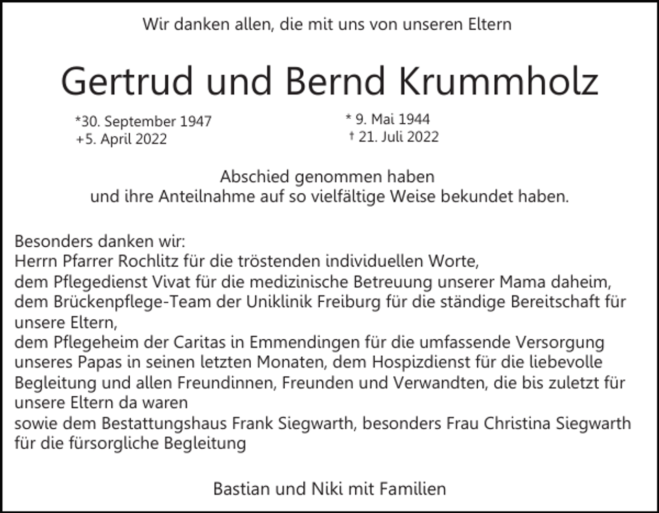 <p>Wir danken allen, die mit uns von unseren Eltern</p><p>Gertrud und Bernd Krummholz<br />*30. September 1947<br />+5. April 2022</p><p>* 9. Mai 1944<br />† 21. Juli 2022</p><p>Abschied genommen haben<br />und ihre Anteilnahme auf so vielfältige Weise bekundet haben.<br />Besonders danken wir:<br />Herrn Pfarrer Rochlitz für die tröstenden individuellen Worte,<br />dem Pflegedienst Vivat für die medizinische Betreuung unserer Mama daheim,<br />dem Brückenpflege-Team der Uniklinik Freiburg für die ständige Bereitschaft für<br />unsere Eltern,<br />dem Pflegeheim der Caritas in Emmendingen für die umfassende Versorgung<br />unseres Papas in seinen letzten Monaten, dem Hospizdienst für die liebevolle<br />Begleitung und allen Freundinnen, Freunden und Verwandten, die bis zuletzt für<br />unsere Eltern da waren<br />sowie dem Bestattungshaus Frank Siegwarth, besonders Frau Christina Siegwarth<br />für die fürsorgliche Begleitung</p><p>Bastian und Niki mit Familien</p>