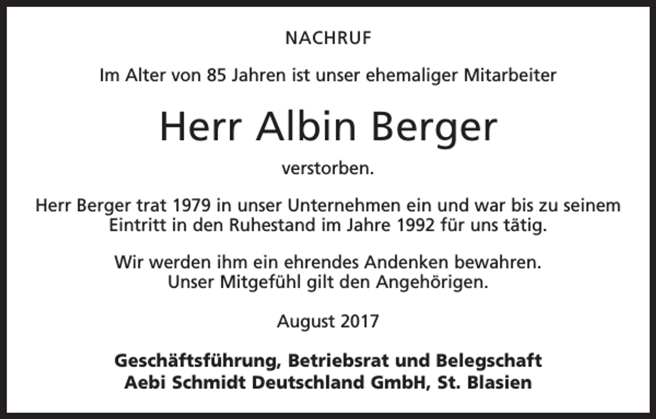 <p>NACHRUF<br />Im Alter von 85 Jahren ist unser ehemaliger Mitarbeiter</p><p>Herr Albin Berger<br />verstorben.<br />Herr Berger trat 1979 in unser Unternehmen ein und war bis zu seinem<br />Eintritt in den Ruhestand im Jahre 1992 für uns tätig.<br />Wir werden ihm ein ehrendes Andenken bewahren.<br />Unser Mitgefühl gilt den Angehörigen.<br />August 2017<br />Geschäftsführung, Betriebsrat und Belegschaft<br />Aebi Schmidt Deutschland GmbH, St. Blasien</p>