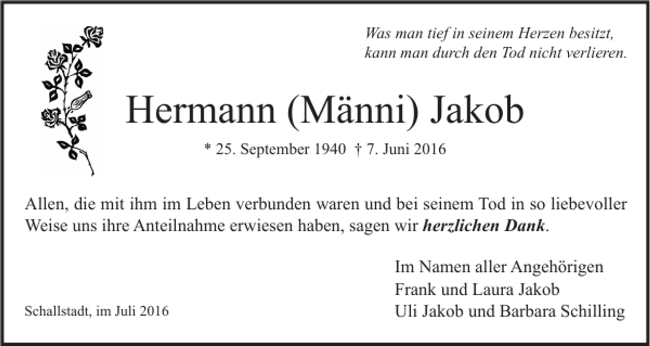 <p>Was man tief in seinem Herzen besitzt,<br />kann man durch den Tod nicht verlieren.</p><p>Hermann (Männi) Jakob<br />* 25. September 1940 † 7. Juni 2016</p><p>Allen, die mit ihm im Leben verbunden waren und bei seinem Tod in so liebevoller<br />Weise uns ihre Anteilnahme erwiesen haben, sagen wir herzlichen Dank.</p><p>Schallstadt, im Juli 2016</p><p>Im Namen aller Angehörigen<br />Frank und Laura Jakob<br />Uli Jakob und Barbara Schilling</p>