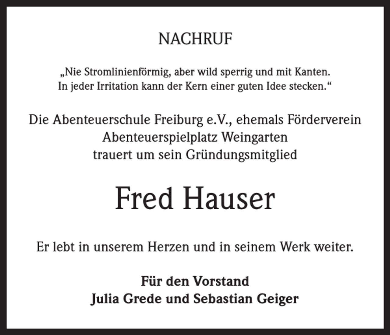 <p>NACHRUF<br />„Nie Stromlinienförmig, aber wild sperrig und mit Kanten.<br />In jeder Irritation kann der Kern einer guten Idee stecken.“</p><p>Die Abenteuerschule Freiburg e.V., ehemals Förderverein<br />Abenteuerspielplatz Weingarten<br />trauert um sein Gründungsmitglied</p><p>Fred Hauser<br />Er lebt in unserem Herzen und in seinem Werk weiter.<br />Für den Vorstand<br />Julia Grede und Sebastian Geiger</p>