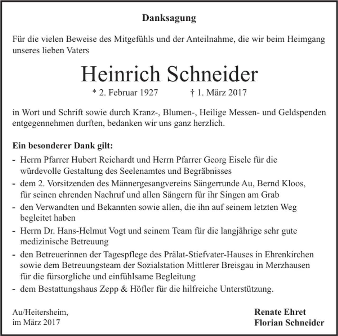 <p>Danksagung<br />Für die vielen Beweise des Mitgefühls und der Anteilnahme, die wir beim Heimgang<br />unseres lieben Vaters</p><p>Heinrich Schneider<br />* 2. Februar 1927</p><p>† 1. März 2017</p><p>in Wort und Schrift sowie durch Kranz-, Blumen-, Heilige Messen- und Geldspenden<br />entgegennehmen durften, bedanken wir uns ganz herzlich.<br />Ein besonderer Dank gilt:<br />- Herrn Pfarrer Hubert Reichardt und Herrn Pfarrer Georg Eisele für die<br />würdevolle Gestaltung des Seelenamtes und Begräbnisses<br />- dem 2. Vorsitzenden des Männergesangvereins Sängerrunde Au, Bernd Kloos,<br />für seinen ehrenden Nachruf und allen Sängern für ihr Singen am Grab<br />- den Verwandten und Bekannten sowie allen, die ihn auf seinem letzten Weg<br />begleitet haben<br />- Herrn Dr. Hans-Helmut Vogt und seinem Team für die langjährige sehr gute<br />medizinische Betreuung<br />- den Betreuerinnen der Tagespflege des Prälat-Stiefvater-Hauses in Ehrenkirchen<br />sowie dem Betreuungsteam der Sozialstation Mittlerer Breisgau in Merzhausen<br />für die fürsorgliche und einfühlsame Begleitung<br />- dem Bestattungshaus Zepp &amp; Höfler für die hilfreiche Unterstützung.<br />Au/Heitersheim,<br />im März 2017</p><p>Renate Ehret<br />Florian Schneider</p>