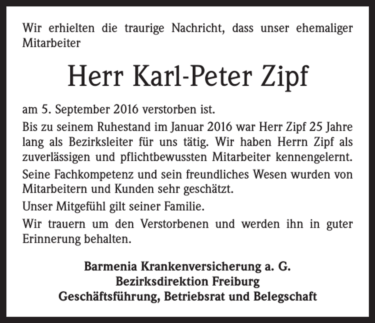 <p>Wir erhielten die traurige Nachricht, dass unser ehe­maliger<br />­Mitarbeiter</p><p>Herr Karl-Peter Zipf<br />am 5. September 2016 verstorben ist.<br />Bis zu seinem Ruhestand im Januar 2016 war Herr Zipf 25 Jahre<br />lang als Bezirksleiter für uns tätig. Wir haben Herrn Zipf als<br />zuverlässigen und pflichtbewussten Mitarbeiter kennengelernt.<br />Seine Fachkompetenz und sein freundliches Wesen wurden von<br />Mitarbeitern und Kunden sehr geschätzt.<br />Unser Mitgefühl gilt seiner Familie.<br />Wir trauern um den Verstorbenen und werden ihn in guter<br />­Erinnerung behalten.<br />Barmenia Krankenversicherung a. G.<br />Bezirksdirektion Freiburg<br />Geschäftsführung, Betriebsrat und Belegschaft</p>