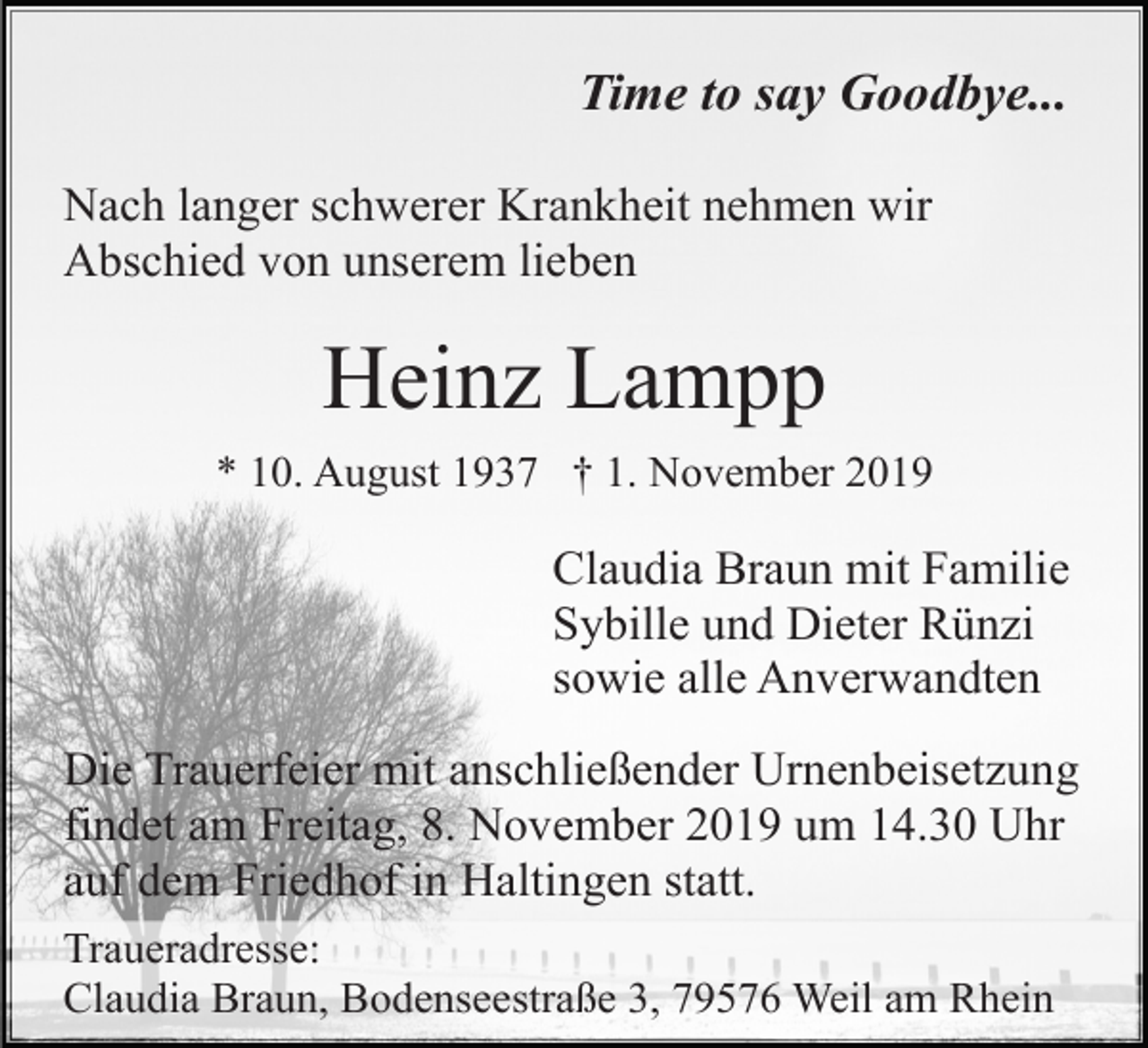 <p>Time to say Goodbye...<br />Nach langer schwerer Krankheit nehmen wir<br />Abschied von unserem lieben</p><p>Heinz Lampp<br />* 10. August 1937 † 1. November 2019</p><p>Claudia Braun mit Familie<br />Sybille und Dieter Rünzi<br />sowie alle Anverwandten<br />Die Trauerfeier mit anschließender Urnenbeisetzung<br />findet am Freitag, 8. November 2019 um 14.30 Uhr<br />auf dem Friedhof in Haltingen statt.<br />Traueradresse:<br />Claudia Braun, Bodenseestraße 3, 79576 Weil am Rhein</p>