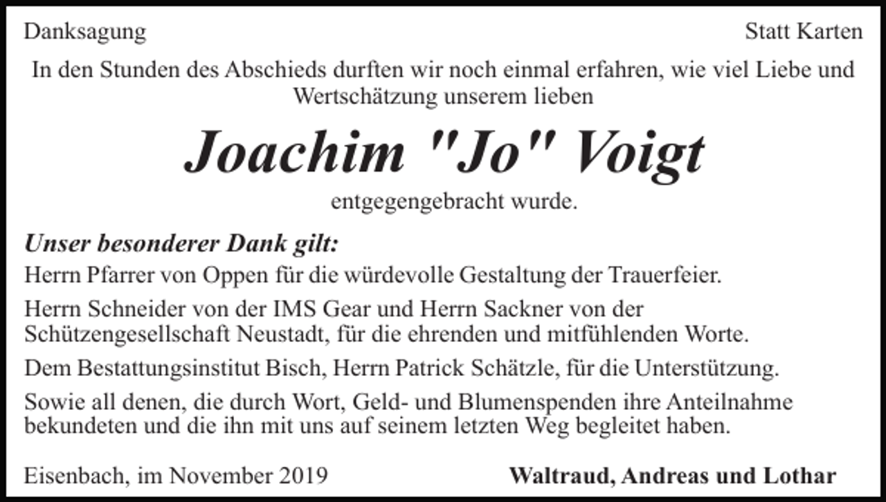 <p>Danksagung</p><p>Statt Karten</p><p>In den Stunden des Abschieds durften wir noch einmal erfahren, wie viel Liebe und<br />Wertschätzung unserem lieben</p><p>Joachim "Jo" Voigt<br />entgegengebracht wurde.</p><p>Unser besonderer Dank gilt:<br />Herrn Pfarrer von Oppen für die würdevolle Gestaltung der Trauerfeier.<br />Herrn Schneider von der IMS Gear und Herrn Sackner von der<br />Schützengesellschaft Neustadt, für die ehrenden und mitfühlenden Worte.<br />Dem Bestattungsinstitut Bisch, Herrn Patrick Schätzle, für die Unterstützung.<br />Sowie all denen, die durch Wort, Geld- und Blumenspenden ihre Anteilnahme<br />bekundeten und die ihn mit uns auf seinem letzten Weg begleitet haben.<br />Eisenbach, im November 2019</p><p>Waltraud, Andreas und Lothar</p>