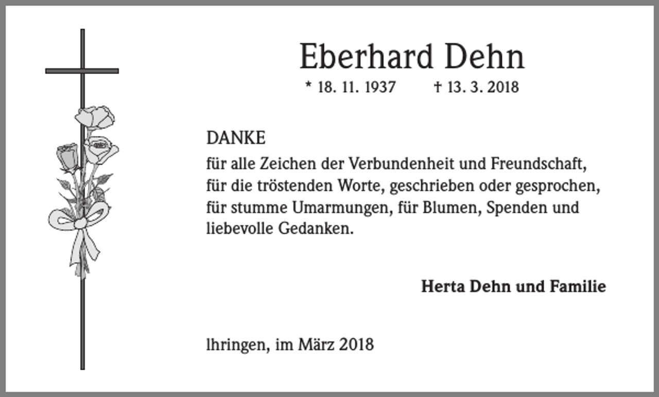 <p>Eberhard Dehn<br />* 18. 11. 1937</p><p>† 13. 3. 2018</p><p>DANKE<br />für alle Zeichen der Verbundenheit und Freundschaft,<br />für die tröstenden Worte, geschrieben oder gesprochen,<br />für stumme Umarmungen, für Blumen, Spenden und<br />liebevolle Gedanken.<br />Herta Dehn und Familie<br />lhringen, im März 2018</p>