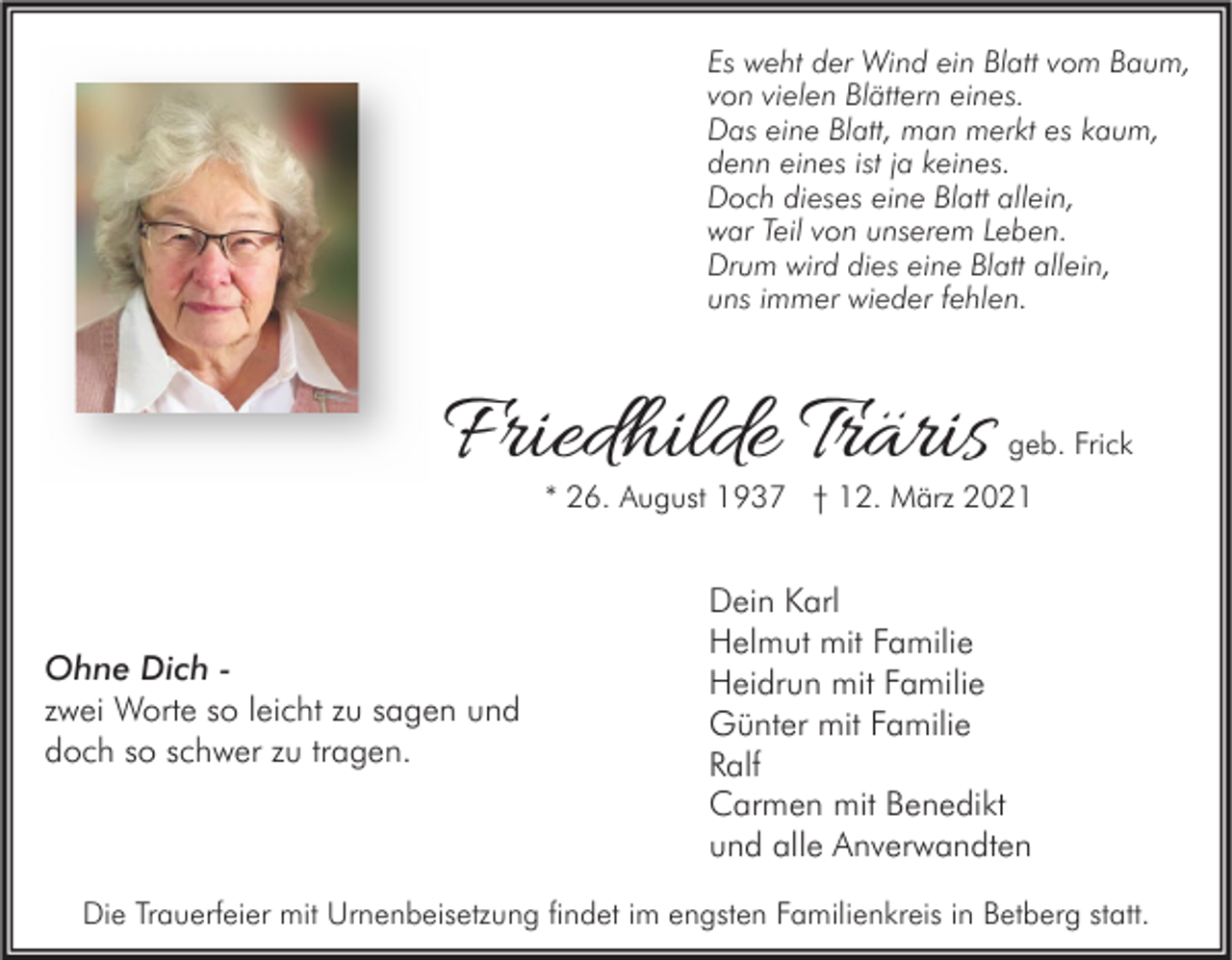 <p>Es weht der Wind ein Blatt vom Baum,<br />von vielen Blättern eines.<br />Das eine Blatt, man merkt es kaum,<br />denn eines ist ja keines.<br />Doch dieses eine Blatt allein,<br />war Teil von unserem Leben.<br />Drum wird dies eine Blatt allein,<br />uns immer wieder fehlen.</p><p>Friedhilde Träris</p><p>geb. Frick</p><p>* 26. August 1937 † 12. März 2021</p><p>Ohne Dich zwei Worte so leicht zu sagen und<br />doch so schwer zu tragen.</p><p>Dein Karl<br />Helmut mit Familie<br />Heidrun mit Familie<br />Günter mit Familie<br />Ralf<br />Carmen mit Benedikt<br />und alle Anverwandten</p><p>Die Trauerfeier mit Urnenbeisetzung findet im engsten Familienkreis in Betberg statt.</p>