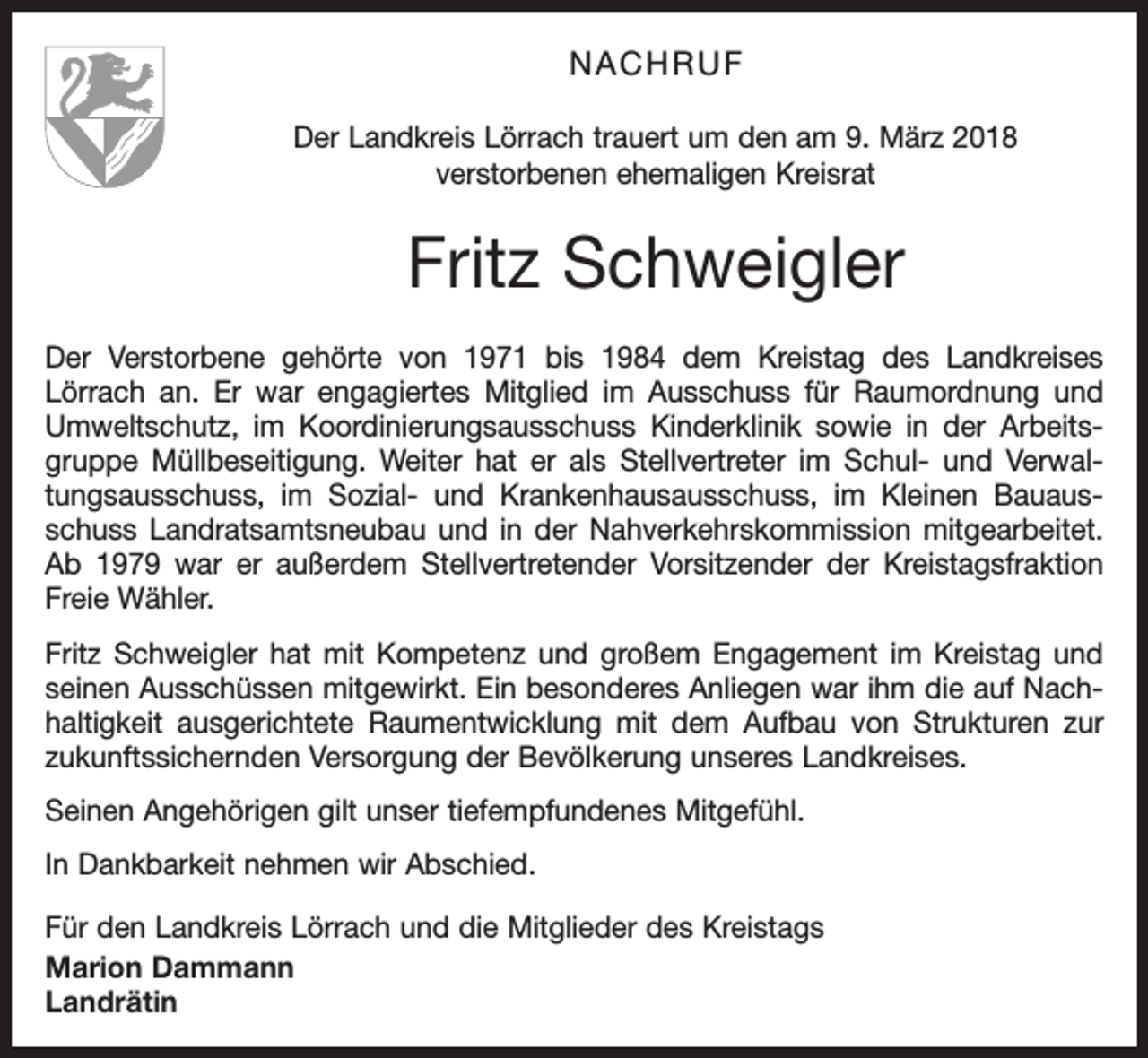 <p>NACHRUF<br />Der Landkreis Lörrach trauert um den am 9. März 2018<br />verstorbenen ehemaligen Kreisrat</p><p>Fritz Schweigler<br />Der Verstorbene gehörte von 1971 bis 1984 dem Kreistag des Landkreises<br />­Lörrach an. Er war engagiertes Mitglied im Ausschuss für Raumordnung und<br />Umweltschutz, im Koordinierungsausschuss Kinderklinik sowie in der Arbeitsgruppe Müllbeseitigung. Weiter hat er als Stellvertreter im Schul- und Verwaltungsausschuss, im Sozial- und Krankenhausausschuss, im Kleinen Bauausschuss Landratsamtsneubau und in der Nahverkehrskommission mitgearbeitet.<br />Ab 1979 war er außerdem Stellvertretender Vorsitzender der Kreistagsfraktion<br />Freie Wähler.<br />Fritz Schweigler hat mit Kompetenz und großem Engagement im Kreistag und<br />seinen Ausschüssen mitgewirkt. Ein besonderes Anliegen war ihm die auf Nachhaltigkeit ausgerichtete Raumentwicklung mit dem Aufbau von Strukturen zur<br />zukunftssichernden Versorgung der Bevölkerung unseres Landkreises.<br />Seinen Angehörigen gilt unser tiefempfundenes Mitgefühl.<br />In Dankbarkeit nehmen wir Abschied.<br />Für den Landkreis Lörrach und die Mitglieder des Kreistags<br />Marion Dammann<br />Landrätin</p>