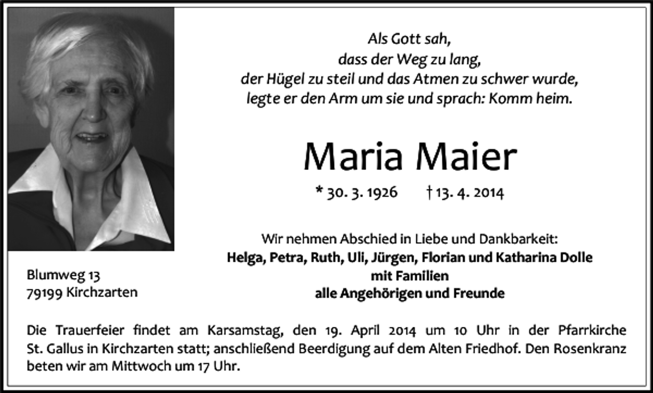 <p>Als Gott sah,<br />dass der Weg zu lang,<br />der Hügel zu steil und das Atmen zu schwer wurde,<br />legte er den Arm um sie und sprach: Komm heim.</p><p>Maria Maier<br />* 30. 3. 1926</p><p>Blumweg 13<br />79199 Kirchzarten</p><p>† 13. 4. 2014</p><p>Wir nehmen Abschied in Liebe und Dankbarkeit:<br />Helga, Petra, Ruth, Uli, Jürgen, Florian und Katharina Dolle<br />mit Familien<br />alle Angehörigen und Freunde</p><p>Die Trauerfeier findet am Karsamstag, den 19. April 2014 um 10 Uhr in der Pfarrkirche<br />St. Gallus in Kirchzarten statt; anschließend Beerdigung auf dem Alten Friedhof. Den Rosenkranz<br />beten wir am Mittwoch um 17 Uhr.</p>