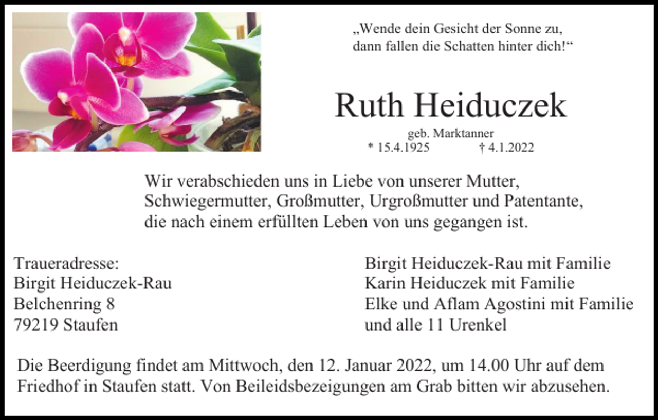 <p>„Wende dein Gesicht der Sonne zu,<br />dann fallen die Schatten hinter dich!“</p><p>Ruth Heiduczek<br />geb. Marktanner<br />* 15.4.1925<br />† 4.1.2022</p><p>Wir verabschieden uns in Liebe von unserer Mutter,<br />Schwiegermutter, Großmutter, Urgroßmutter und Patentante,<br />die nach einem erfüllten Leben von uns gegangen ist.<br />Traueradresse:<br />Birgit Heiduczek-Rau<br />Belchenring 8<br />79219 Staufen</p><p>Birgit Heiduczek-Rau mit Familie<br />Karin Heiduczek mit Familie<br />Elke und Aflam Agostini mit Familie<br />und alle 11 Urenkel</p><p>Die Beerdigung findet am Mittwoch, den 12. Januar 2022, um 14.00 Uhr auf dem<br />Friedhof in Staufen statt. Von Beileidsbezeigungen am Grab bitten wir abzusehen.</p>