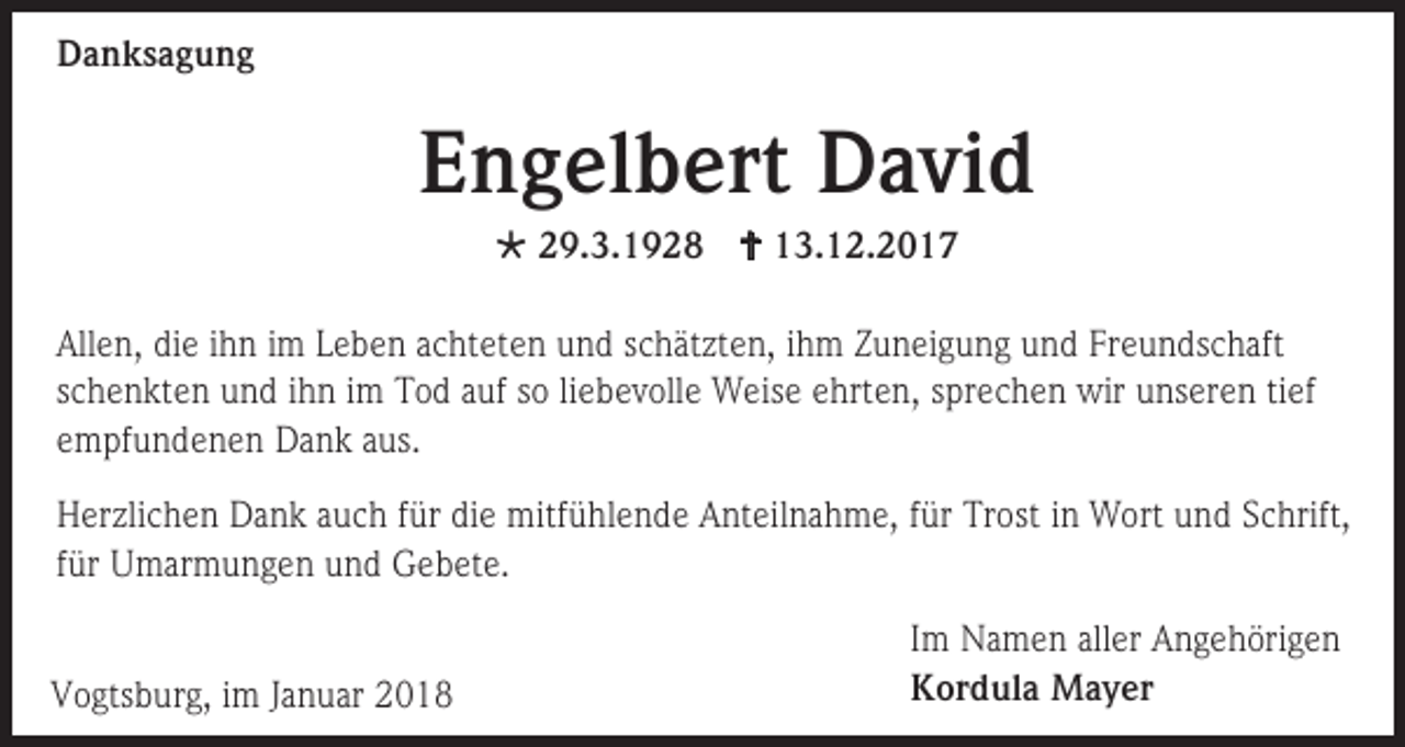 <p>Danksagung</p><p>Engelbert David<br /> 29.3.1928  13.12.2017<br />Allen, die ihn im Leben achteten und schätzten, ihm Zuneigung und Freundschaft<br />schenkten und ihn im Tod auf so liebevolle Weise ehrten, sprechen wir unseren tief<br />empfundenen Dank aus.<br />Herzlichen Dank auch für die mitfühlende Anteilnahme, für Trost in Wort und Schrift,<br />für Umarmungen und Gebete.<br />Vogtsburg, im Januar 2018</p><p>Im Namen aller Angehörigen<br />Kordula Mayer</p>