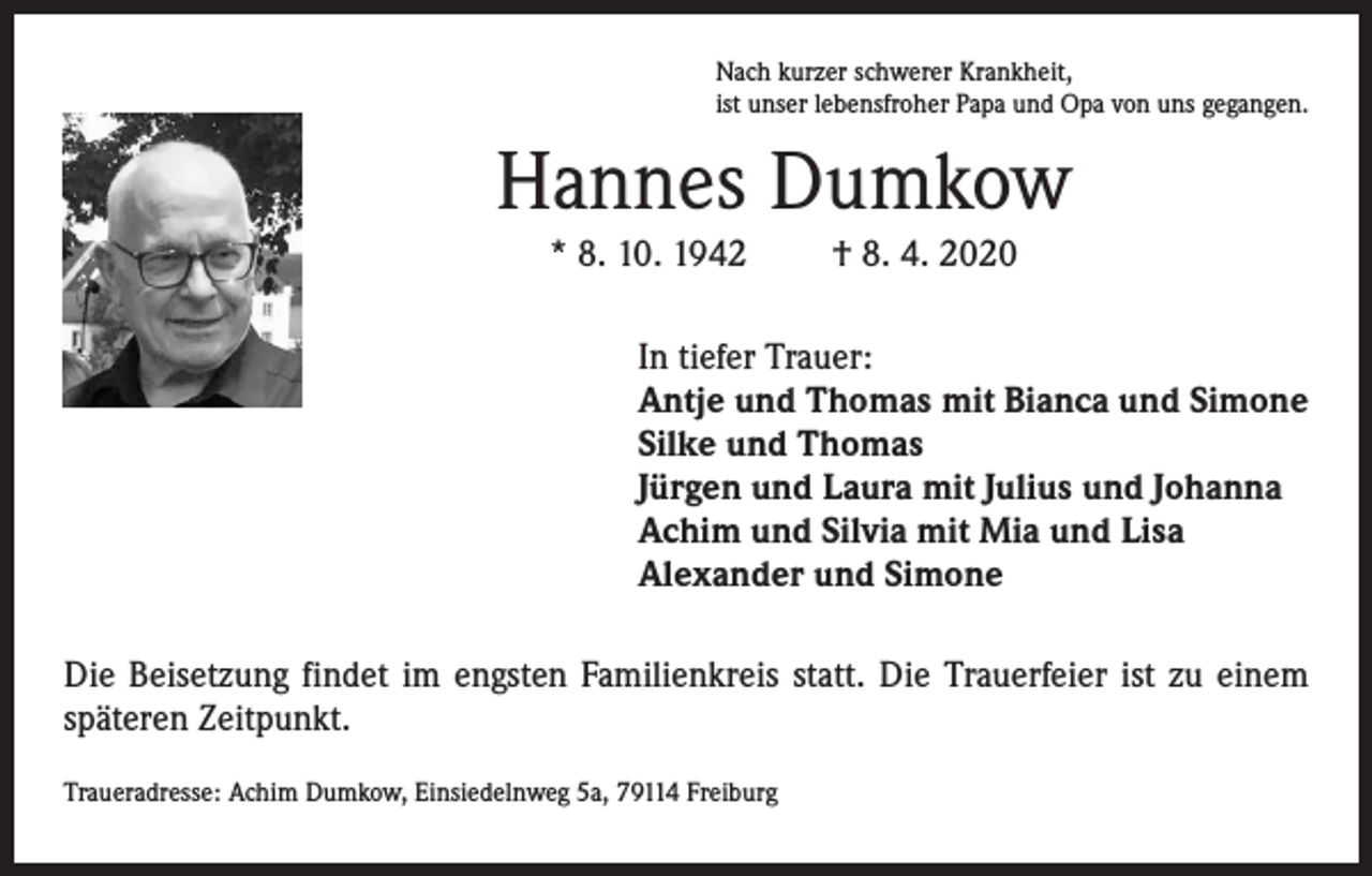 <p>Nach kurzer schwerer Krankheit,<br />ist unser lebensfroher Papa und Opa von uns gegangen.</p><p>Hannes Dumkow<br />* 8. 10. 1942</p><p>† 8. 4. 2020</p><p>In tiefer Trauer:<br />Antje und Thomas mit Bianca und Simone<br />Silke und Thomas<br />Jürgen und Laura mit Julius und Johanna<br />Achim und Silvia mit Mia und Lisa<br />Alexander und Simone<br />Die Beisetzung findet im engsten Familienkreis statt. Die Trauerfeier ist zu einem<br />späteren Zeitpunkt.<br />Traueradresse: Achim Dumkow, Einsiedelnweg 5a, 79114 Freiburg</p>