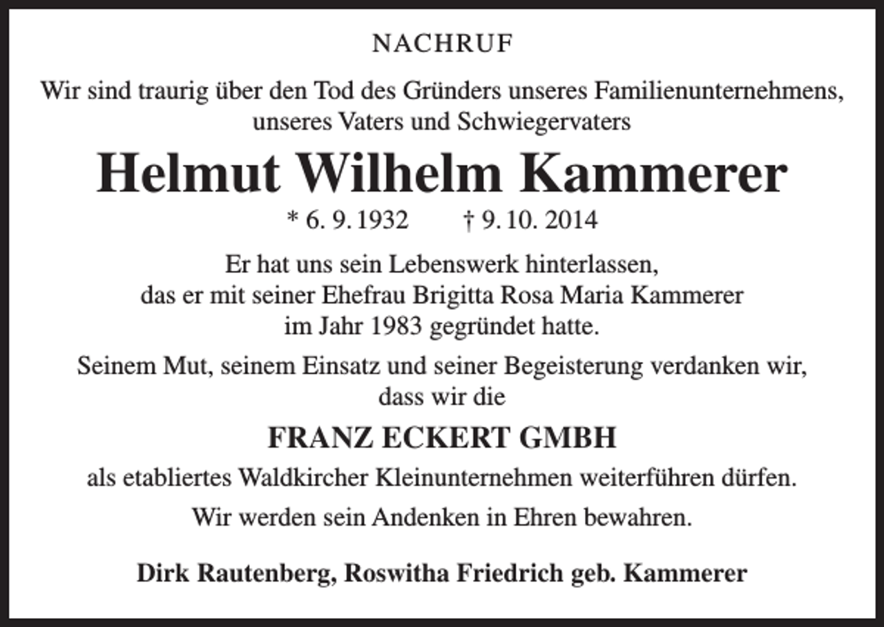 <p>NAC H RU F<br />Wir sind traurig über den Tod des Gründers unseres Familienunternehmens,<br />unseres Vaters und Schwiegervaters</p><p>Helmut Wilhelm Kammerer<br />* 6. 9. 1932 † 9. 10. 2014<br />Er hat uns sein Lebenswerk hinterlassen,<br />das er mit seiner Ehefrau Brigitta Rosa Maria Kammerer<br />im Jahr 1983 gegründet hatte.<br />Seinem Mut, seinem Einsatz und seiner Begeisterung verdanken wir,<br />dass wir die</p><p>FRANZ ECKERT GMBH<br />als etabliertes Waldkircher Kleinunternehmen weiterführen dürfen.<br />Wir werden sein Andenken in Ehren bewahren.<br />Dirk Rautenberg, Roswitha Friedrich geb. Kammerer</p>