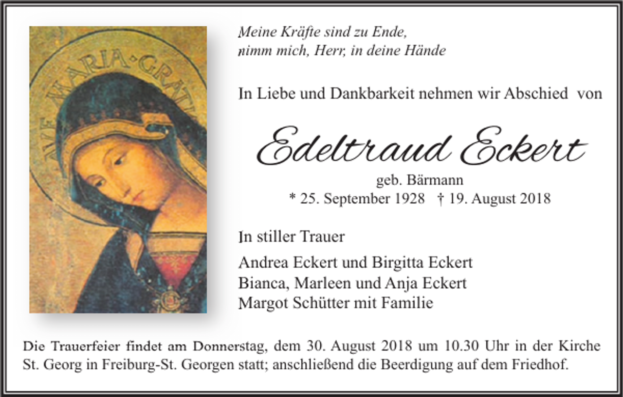 <p>Meine Kräfte sind zu Ende,<br />nimm mich, Herr, in deine Hände</p><p>In Liebe und Dankbarkeit nehmen wir Abschied von</p><p>Edeltraud Eckert<br />geb. Bärmann<br />* 25. September 1928 † 19. August 2018</p><p>In stiller Trauer<br />Andrea Eckert und Birgitta Eckert<br />Bianca, Marleen und Anja Eckert<br />Margot Schütter mit Familie<br />Die Trauerfeier findet am Donnerstag, dem 30. August 2018 um 10.30 Uhr in der Kirche<br />St. Georg in Freiburg-St. Georgen statt; anschließend die Beerdigung auf dem Friedhof.</p>