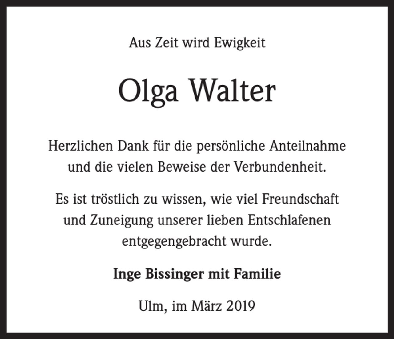 <p>Aus Zeit wird Ewigkeit</p><p>Olga Walter<br />Herzlichen Dank für die persönliche Anteilnahme<br />und die vielen Beweise der Verbundenheit.<br />Es ist tröstlich zu wissen, wie viel Freundschaft<br />und Zuneigung unserer lieben Entschlafenen<br />entgegengebracht wurde.<br />Inge Bissinger mit Familie<br />Ulm, im März 2019</p>